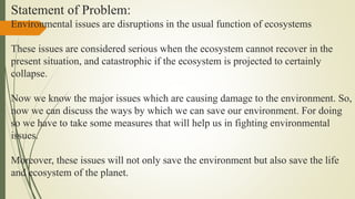 Statement of Problem:
Environmental issues are disruptions in the usual function of ecosystems
These issues are considered serious when the ecosystem cannot recover in the
present situation, and catastrophic if the ecosystem is projected to certainly
collapse.
Now we know the major issues which are causing damage to the environment. So,
now we can discuss the ways by which we can save our environment. For doing
so we have to take some measures that will help us in fighting environmental
issues.
Moreover, these issues will not only save the environment but also save the life
and ecosystem of the planet.
 