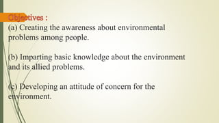 (a) Creating the awareness about environmental
problems among people.
(b) Imparting basic knowledge about the environment
and its allied problems.
(c) Developing an attitude of concern for the
environment.
 