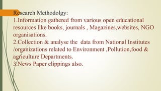 Research Methodolgy:
1.Information gathered from various open educational
resources like books, journals , Magazines,websites, NGO
organisations.
2.Collection & analyse the data from National Institutes
/organizations related to Environment ,Pollution,food &
agriculture Departments.
3.News Paper clippings also.
 