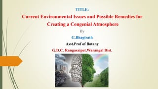 TITLE:
Current Environmental Issues and Possible Remedies for
Creating a Congenial Atmosphere
By
G.Bhagirath
Asst.Prof of Botany
G.D.C. Rangasaipet,Warangal Dist.
 