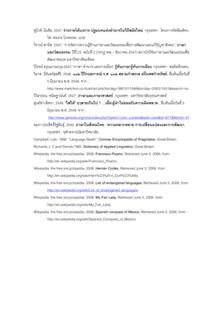 ฟูโกต, มิแช็ล. 2547. รางกายใตบงการ ปฐมบทแหงอํานาจในวิถีสมัยใหม. กรุงเทพฯ : โครงการจัดพิมพคบ
ไฟ. ทองกร โภคธรรม แปล.
วิจาณ พานิช. 2547. “การจัดการความรูดานภาษาและวัฒนธรรมเพื่อการพัฒนาและแกปญหาสังคม”. ภาษา
และวัฒนธรรม. ปที่ 23 ฉบับที่ 2 (กรกฎาคม – ธันวาคม 2547) สถาบันวิจัยภาษาและวัฒนธรรมเพื่อ
พัฒนาชนบท มหาวิทยาลัยมหิดล.
วิโรจน อรุณมานะกุล.2547.“ภาษา อํานาจ และการเมือง” รูทันภาษารูทันการเมือง. กรุงเทพฯ : ฃอคิดดวยฅน .
วิลาส นิรันดรสุขศิริ. 2548. ๑๑๒ ปวิกฤตการณ ร.ศ. ๑๑๒ สยามกําสรวล ฝรั่งเศสกําทรัพย. สืบคนเมื่อวันที่
5 มิถุนายน พ.ศ. 2549. จาก :
http://www.matichon.co.th/art/art.php?srctag=0601011048&srcday=2005/10/01&search=no.
วิไลวรรณ ขนิษฐานันท. 2527. ภาษาและภาษาศาสตร. กรุงเทพฯ : มหาวิทยาลัยธรรมศาสตร.
ศูนยขาวอิศรา. 2549. “ไฟใต” ฤๅสายเกินไป ? …เมื่อ‘ผูนํา’ไมยอมรับความผิดพลาด . สืบคนเมื่อวันที่ 5
มิถุนายน พ.ศ. 2549. จาก :
http://www.tjanews.org/cms/index.php?option=com_content&task=view&id=671&Itemid=47.
อมรา ประสิทธิ์รัฐสินธุ. 2542. ภาษาในสังคมไทย : ความหลากหลาย การเปลี่ยนแปลงและการพัฒนา.
กรุงเทพฯ : จุฬาลงกรณมหาวิทยาลัย.
Campbell, Lyle. 1998. “Language Death”. Concise Encyclopedia of Pragmatics. Great Britain.
Richards J. C.and friends.1985. Dictionary of Applied Linguistics. Great Britain.
Wikipedia, the free encyclopedia. 2006. Francisco Pizarro. Retrieved June 5, 2006. from :
http://en.wikipedia.org/wiki/Francisco_Pizarro.
Wikipedia, the free encyclopedia. 2006. Hernán Cortés. Retrieved June 5, 2006. from :
http://en.wikipedia.org/wiki/Hern%C3%A1n_Cort%C3%A9s.
Wikipedia, the free encyclopedia. 2006. List of endangered languages. Retrieved June 5, 2006. from :
http://en.wikipedia.org/wiki/List_of_endangered_languages.
Wikipedia, the free encyclopedia. 2006. My Fair Lady. Retrieved June 5, 2006. from :
http://en.wikipedia.org/wiki/My_Fair_Lady.
Wikipedia, the free encyclopedia. 2006.Spanish conquest of Mexico. Retrieved June 5, 2006. from :
http://en.wikipedia.org/wiki/Spanish_Conquest_of_Mexico.
 