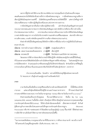 นอกจากนี้ผูบริหารมักใชอํานาจมาพิจารณาตัดสินวาระการประชุมเรื่องตางๆในลักษณะที่หาเหตุผล
เสมอตนเสมอปลายไมไดหรือเรียกอีกอยางหนึ่งวาการยึดหลักสองมาตรฐาน การยึดหลักสองมาตรฐานหรือการ
เลือกปฏิบัติอันมีเหตุแหงความอคตินี้ เปนสิทธิสวนบุคคลที่ใครๆสามารถถือสิทธินี้ได แตตราบใดที่อยูภายใต
นโยบายเพื่อสวนรวม การเลือกปฏิบัติดูเปนกลที่แยบยล แตปราศจากความสงางาม
การปดบังขอมูลขาวสารถือเปนการเลือกปฏิบัติอยางหนึ่ง แมวาปจจุบันเปนยุคขอมูลขาวสารและมี
กระบวนการตรวจสอบแตเราอาจพบวาการปดบังซอนเรนขอมูลบางอยางยังมีอํานาจหรือนํามาซึ่งการดํารงเรื่อง
อํานาจของคณะกรรมการบริหาร เราอาจพบเห็นบางหนวยงานที่คณะกรรมการบริหารไดปดบังซอนเรนขอมูล
บางอยางอันมีสาเหตุมาจาก ความไมโปรงใส ขาดหลักการและหลักเกณฑที่สมเหตุสมผล เชนกรณีการพิจารณา
ความดีความชอบ, เกณฑการคัดเลือกบุคคลเขาทํางานหรือการจัดสรรงบประมาณตางๆ
ตัวอยางขางตนนี้เปนขอมูลสนับสนุนใหเห็นถึงการใชอํานาจที่มีนโยบายกับการปฏิบัติเปนไปในลักษณะ
สวนทางกัน เชน
นโยบาย : กระจายอํานาจและการมีสวนรวม ≠ ปฏิบัติ : รวมศูนยและเผด็จการ
นโยบาย : เสมอภาคและเสมอตนเสมอปลาย ≠ ปฏิบัติ : เลือกปฏิบัติ
นโยบาย : ตรวจสอบได ≠ ปฏิบัติ : ปดบังชองทางและปดโอกาสการตรวจสอบ
วัฒนธรรมการใชอํานาจโดยอาศัยอํานาจหนาที่เพื่อปฏิบัติการอันมิชอบของผูบริหารเชนนี้มีใหเห็นอยู
ทั่วไปและหลายคนคงไดสัมผัสโดยไมมีความจําเปนตองหาขอมูลทางสถิติมาสนับสนุน ในสวนของผูบริหารเอง
อาจไมไดตระหนักวา ตําแหนงและอํานาจที่ตนครองอยูนั้นก็ไมไดจงรักภักดีเสมอไป สักวันหนึ่งอํานาจที่ใชอยูนั้น
อาจกลายเปนอาวุธที่กลับมาทิ่มแทงตนและพวกพองก็เปนได ดังที่ มิแช็ล ฟูโกต(2547 : 23)กลาววา
“อํานาจกลายเปนเหมือน “โครงสราง” อยางหนึ่งที่เปดประตูใหผูคนอันหลากหลายเขา
ไป “สวมบทบาท” เปนผูกระทําและผูถูกกระทําวนเวียนสลับกันไป”
ภาษา
ภาษาจัดเปนเครื่องมือที่สามารถชุบชีวิตคนหรือทําลายลางคนใหยอยยับไปได ทั้งนี้มิไดหมายถึงตัว
ภาษาเอง แตหมายถึงผูคนหรือสังคมที่เปนผูใชภาษาและกําหนดภาษาตางหาก ที่กําหนดวาถอยคําใดมี
ความหมายดีหรือความหมายเลว ภาษาใดเปนภาษาสูง(High Variety) หรือภาษาใดเปนภาษาต่ํา(Low Variety) 4
ตัวอยางยอดนิยมที่คนกลาวถึงอยูเสมอ ที่นางเอกไดดีเพราะภาษา คือเรื่อง My Fair Lady
(wikipedia,2006, website) ในเนื้อเรื่อง เอไลซา เปนหญิงสาวที่พักอาศัยอยูในยานคนจนกลางกรุงลอนดอนที่พูด
ภาษาอังกฤษสําเนียงคอกนีย(Cockney) ซึ่งถือวาเปนสําเนียงของคนชั้นต่ํา เมื่อศาสตราจารยเฮนรี่ ฮิกกินส
ผูเชี่ยวชาญดานการออกเสียงไปพบและพาเธอไปฝกพูดภาษาอังกฤษสําเนียงมาตรฐาน (Received
Pronunciation หรือ RP) จนคลองแคลว ทําใหเธอมีสถานะเปนคุณผูหญิง (Lady) ขึ้นมาทันที นี่คือตัวอยางของ
การเลือกใชภาษาแลวมีผลทําใหสถานภาพทางสังคมของคนคนนั้นดีขึ้น
4
ในภาษาศาสตรเชิงสังคม ภาษาสูงหมายถึงภาษาที่ใชในวงราชการ, การศึกษา สวนภาษาต่ํา หมายถึง ภาษาที่
ใช ในครอบครัว,ในหมูเพื่อนฝูงคนสนิท เปนตน (Richards, 1985 : 81)
 
