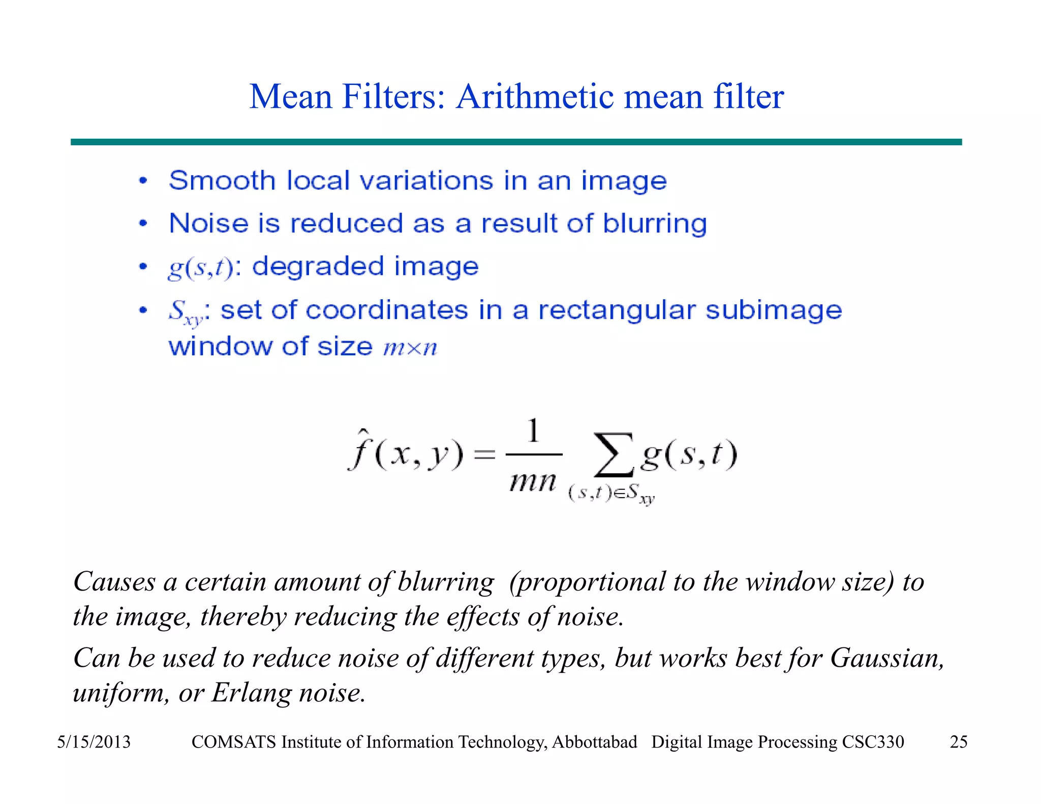 Mean Filters: Arithmetic mean filter 
Causes a certain amount of blurring (proportional to the window size) to 
the image, thereby reducing the effects of noise. 
Can be used to reduce noise of different types, but works best for Gaussian, 
uniform, or Erlang noise. 
5/15/2013 COMSATS Institute of Information Technology, Abbottabad Digital Image Processing CSC330 25 
 