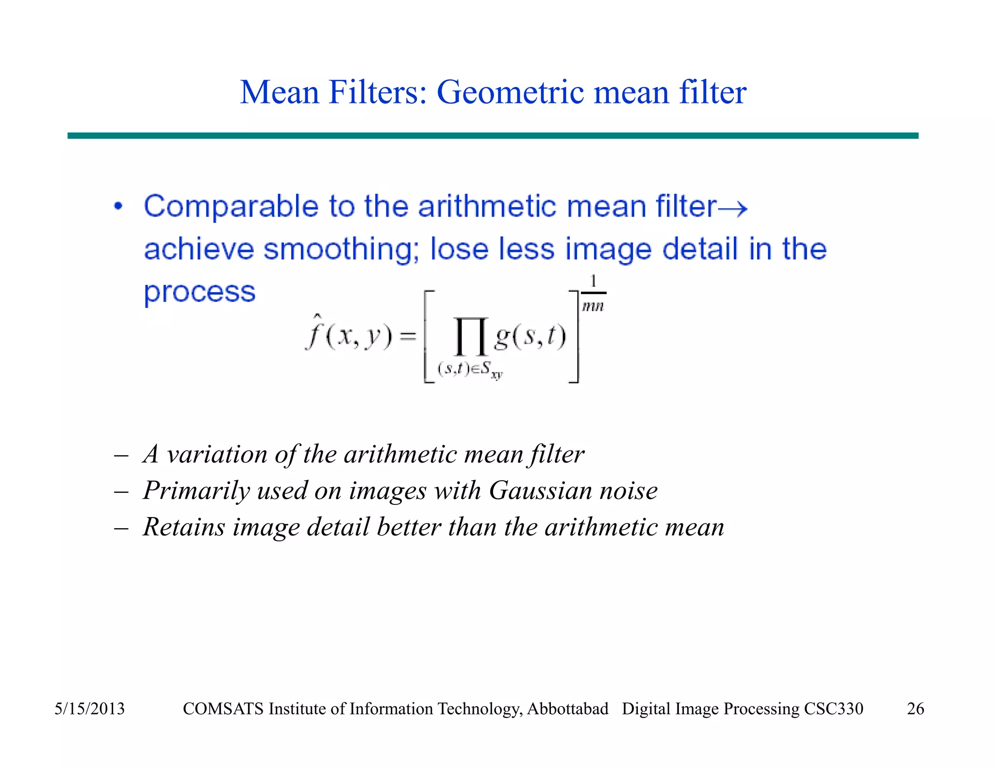Mean Filters: Geometric mean filter 
– A variation of the arithmetic mean filter 
– Primarily used on images with Gaussian noise 
– Retains image detail better than the arithmetic mean 
5/15/2013 COMSATS Institute of Information Technology, Abbottabad Digital Image Processing CSC330 26 
 