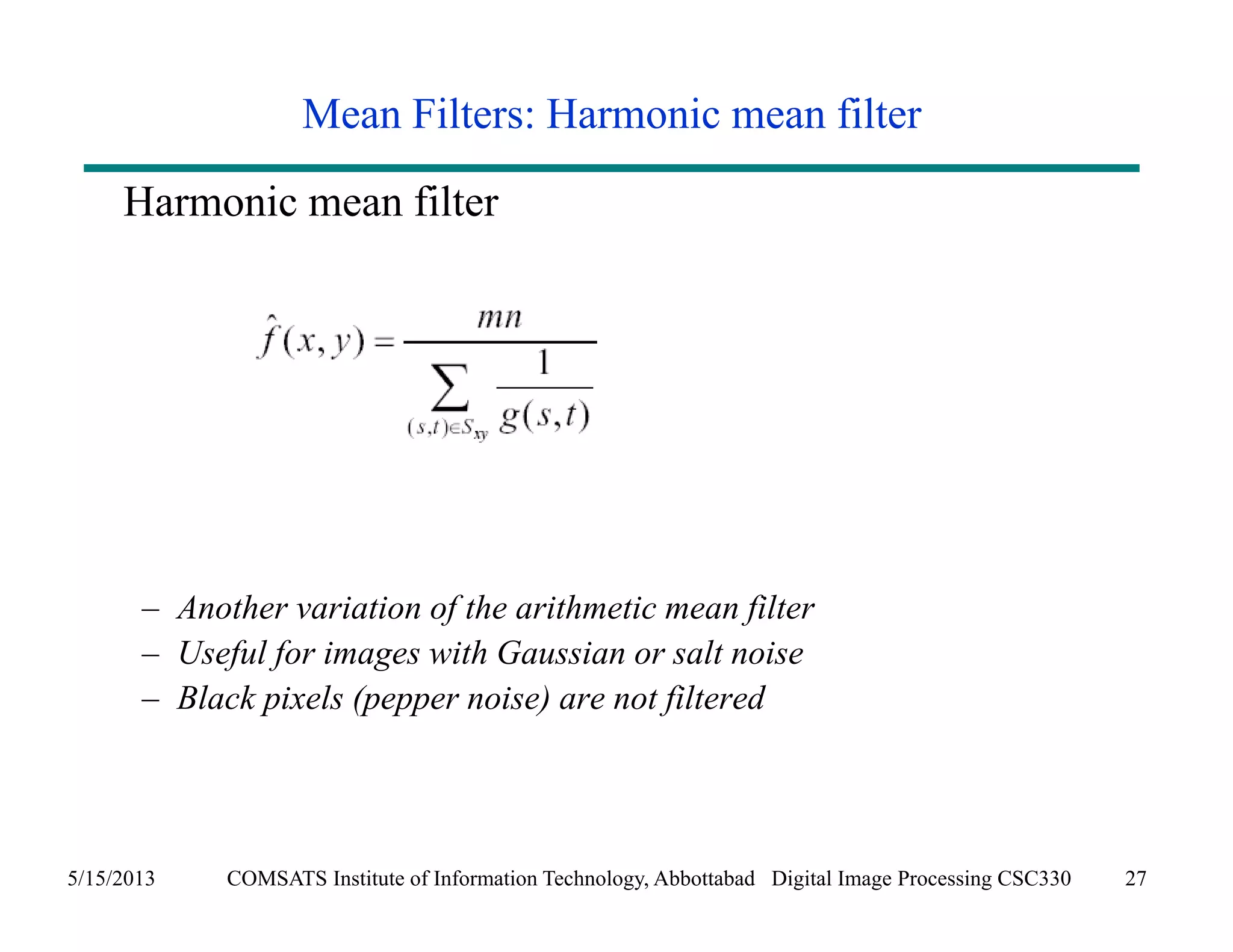Mean Filters: Harmonic mean filter 
Harmonic mean filter 
– Another variation of the arithmetic mean filter 
– Useful for images with Gaussian or salt noise 
– Black pixels (pepper noise) are not filtered 
5/15/2013 COMSATS Institute of Information Technology, Abbottabad Digital Image Processing CSC330 27 
 