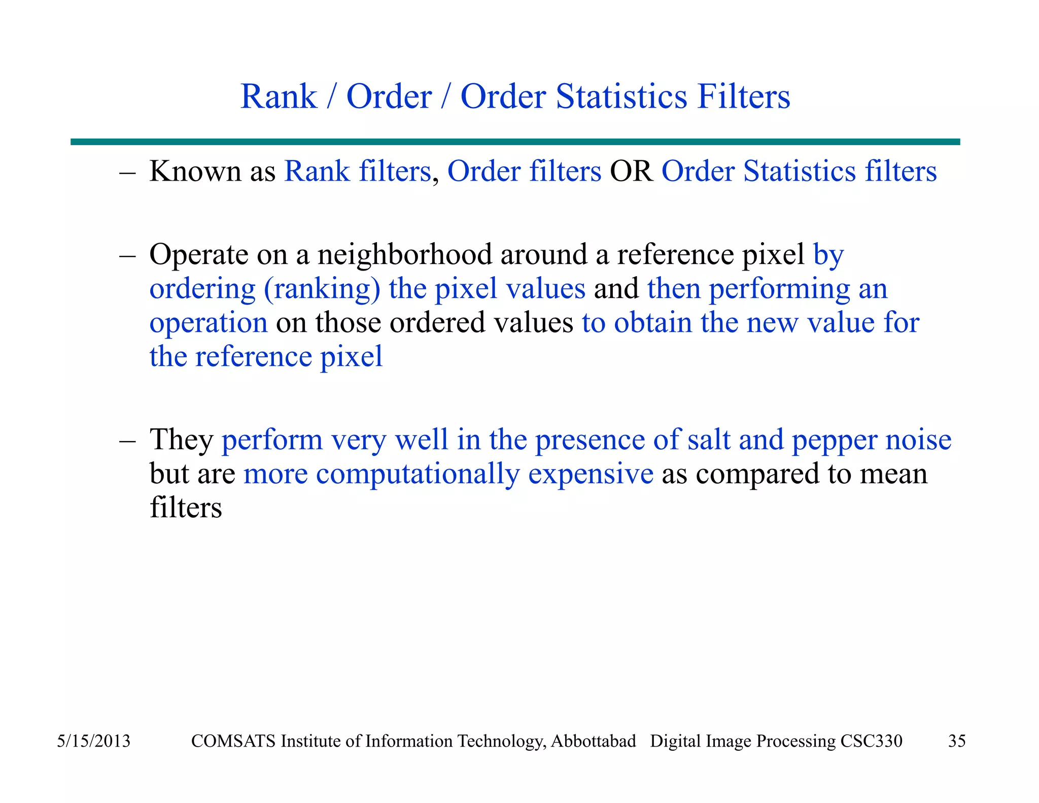 Rank / Order / Order Statistics Filters 
– Known as Rank filters, Order filters OR Order Statistics filters 
– Operate on a neighborhood around a reference pixel by 
ordering (ranking) the pixel values and then performing an 
operation on those ordered values to obtain the new value for 
the reference pixel 
– They perform very well in the presence of salt and pepper noise 
but are more computationally expensive as compared to mean 
filters 
5/15/2013 COMSATS Institute of Information Technology, Abbottabad Digital Image Processing CSC330 35 
 