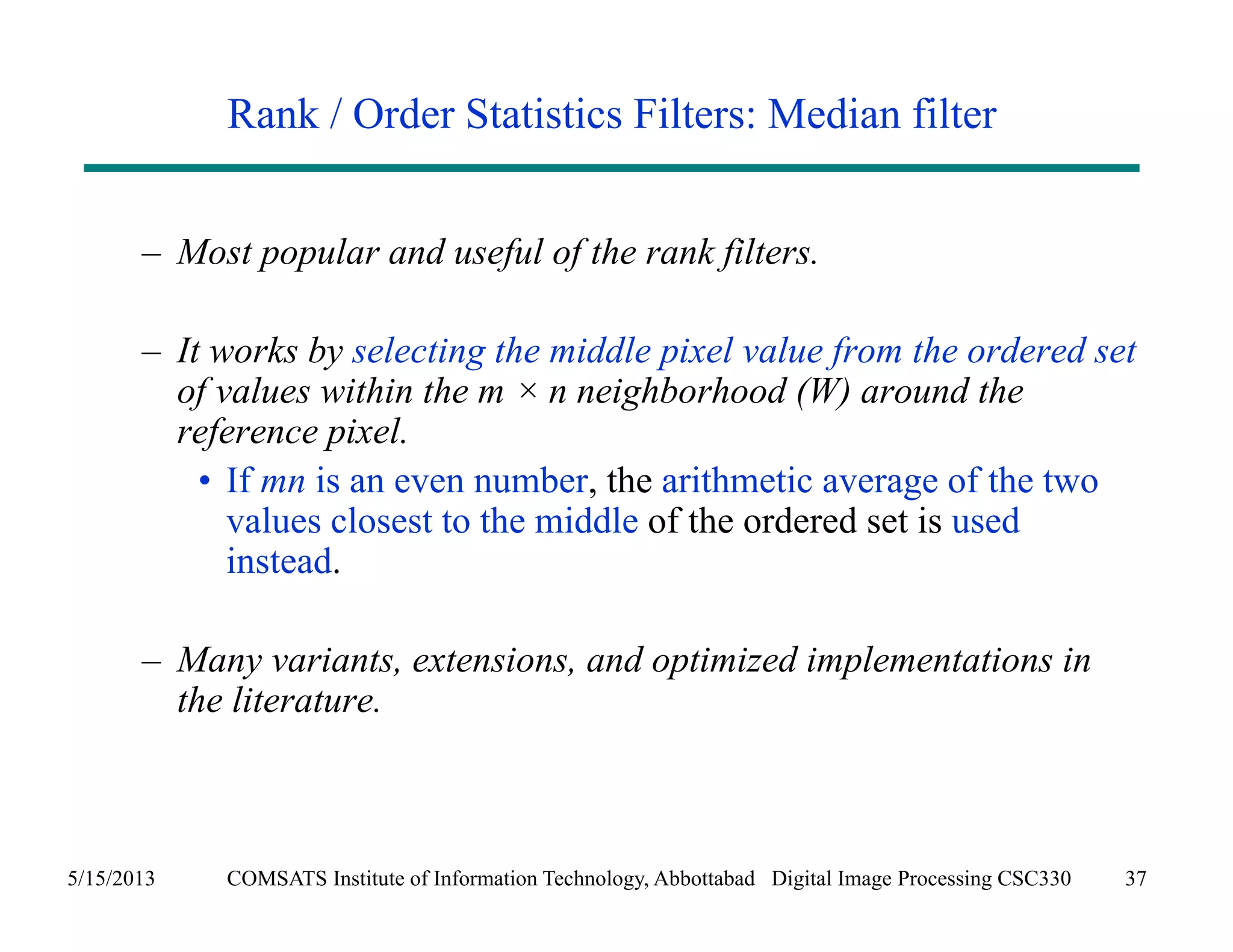 Rank / Order Statistics Filters: Median filter 
– Most popular and useful of the rank filters. 
– It works by selecting the middle pixel value from the ordered set 
of values within the m × n neighborhood (W) around the 
reference pixel. 
• If mn is an even number, the arithmetic average of the two 
values closest to the middle of the ordered set is used 
instead. 
– Many variants, extensions, and optimized implementations in 
the literature. 
5/15/2013 COMSATS Institute of Information Technology, Abbottabad Digital Image Processing CSC330 37 
 