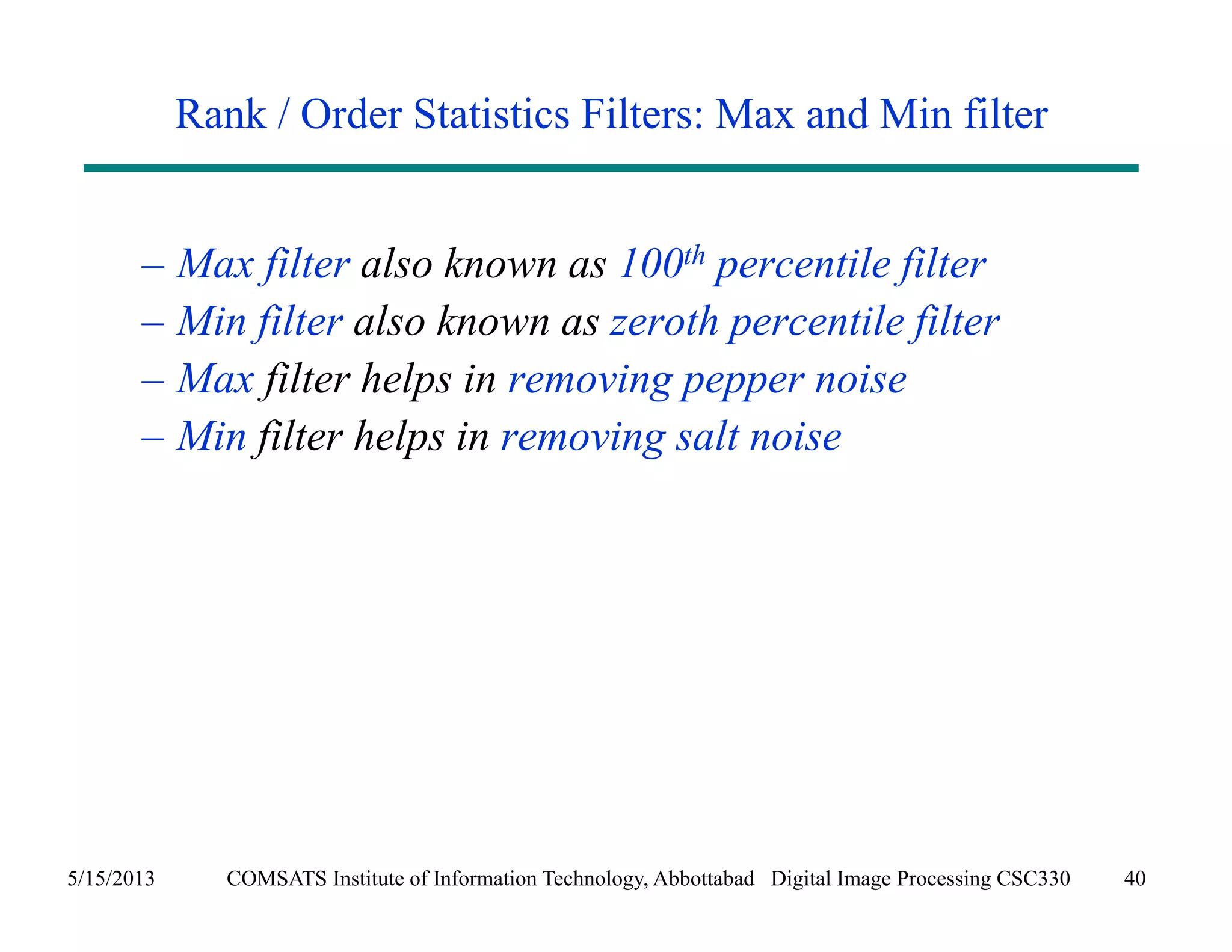 Rank / Order Statistics Filters: Max and Min filter 
– Max filter also known as 100th percentile filter 
– Min filter also known as zeroth percentile filter 
– Max filter helps in removing pepper noise 
– Min filter helps in removing salt noise 
5/15/2013 COMSATS Institute of Information Technology, Abbottabad Digital Image Processing CSC330 40 
 
