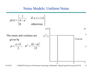 Noise Models: Uniform Noise 
1 , if 
   
  
0 otherwise 
  
p ( z ) 
b a 
a z b 
The mean and variance are 
given by 
 
 
 
a b 2 b  a 
, ( ) 
12 
 
   
2 
2 
 
5/15/2013 COMSATS Institute of Information Technology, Abbottabad Digital Image Processing CSC330 13 
 