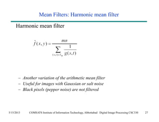 Mean Filters: Harmonic mean filter 
Harmonic mean filter 
– Another variation of the arithmetic mean filter 
– Useful for images with Gaussian or salt noise 
– Black pixels (pepper noise) are not filtered 
5/15/2013 COMSATS Institute of Information Technology, Abbottabad Digital Image Processing CSC330 27 
 