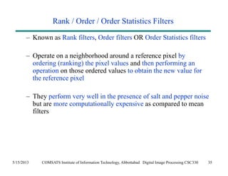 Rank / Order / Order Statistics Filters 
– Known as Rank filters, Order filters OR Order Statistics filters 
– Operate on a neighborhood around a reference pixel by 
ordering (ranking) the pixel values and then performing an 
operation on those ordered values to obtain the new value for 
the reference pixel 
– They perform very well in the presence of salt and pepper noise 
but are more computationally expensive as compared to mean 
filters 
5/15/2013 COMSATS Institute of Information Technology, Abbottabad Digital Image Processing CSC330 35 
 