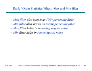 Rank / Order Statistics Filters: Max and Min filter 
– Max filter also known as 100th percentile filter 
– Min filter also known as zeroth percentile filter 
– Max filter helps in removing pepper noise 
– Min filter helps in removing salt noise 
5/15/2013 COMSATS Institute of Information Technology, Abbottabad Digital Image Processing CSC330 40 
 