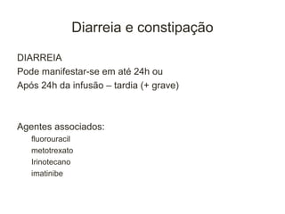 Diarreia e constipação

DIARREIA
Pode manifestar-se em até 24h ou
Após 24h da infusão – tardia (+ grave)



Agentes associados:
   fluorouracil
   metotrexato
   Irinotecano
   imatinibe
 