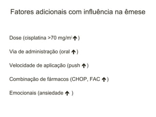 Fatores adicionais com influência na êmese


Dose (cisplatina >70 mg/m2 )

Via de administração (oral )

Velocidade de aplicação (push )

Combinação de fármacos (CHOP, FAC )

Emocionais (ansiedade  )
 
