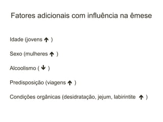 Fatores adicionais com influência na êmese


Idade (jovens  )

Sexo (mulheres  )

Alcoolismo (  )

Predisposição (viagens  )

Condições orgânicas (desidratação, jejum, labirintite  )
 
