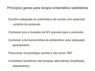 Princípios gerais para terapia antiemética satisfatória


Escolha adequada do antiemético de acordo com potencial
    emético do protocolo

Conhecer pico e duração da N/V previsto para o protocolo

Conhecer a farmacocinética do antiemético para adequado
   aprazamento

Prescrever na posologia correta e não como “SN”

Considerar benefícios das terapias alternativas (meditação,
   relaxamento)
 