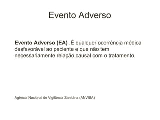 Evento Adverso

Evento Adverso (EA) .É qualquer ocorrência médica
desfavorável ao paciente e que não tem
necessariamente relação causal com o tratamento.




Agência Nacional de Vigilância Sanitária (ANVISA)
 