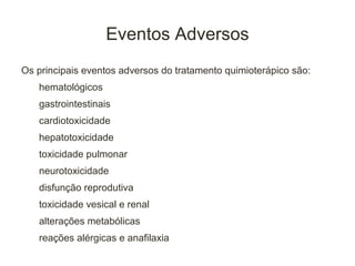 Eventos Adversos
Os principais eventos adversos do tratamento quimioterápico são:
   hematológicos
   gastrointestinais
   cardiotoxicidade
   hepatotoxicidade
   toxicidade pulmonar
   neurotoxicidade
   disfunção reprodutiva
   toxicidade vesical e renal
   alterações metabólicas
   reações alérgicas e anafilaxia
 