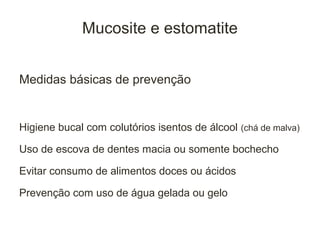 Mucosite e estomatite


Medidas básicas de prevenção


Higiene bucal com colutórios isentos de álcool (chá de malva)

Uso de escova de dentes macia ou somente bochecho

Evitar consumo de alimentos doces ou ácidos

Prevenção com uso de água gelada ou gelo
 