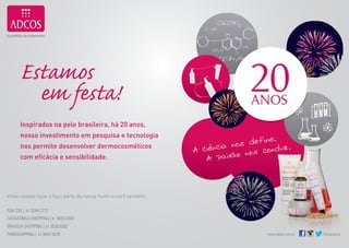 Estamos
              em festa!
            Inspirados na pele brasileira, há 20 anos,
            nosso investimento em pesquisa e tecnologia
            nos permite desenvolver dermocosméticos
            com eficácia e sensibilidade.




     Visite nossas lojas e faça parte de nossa história você também.

     AsA sul | 61 3244.2777
     TAguATingA shopping | 61 3033.5303
     BrAsíliA shopping | 61 3036.6262
     pArkshopping | 61 3047.5678                                       www.adcos.com.br   /oficialadcos

18                                                                                                        19
 