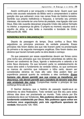 A p o s t i l a – O Ô m e g a e o A l f a | 10

     Assim continuará a ser enquanto o tempo durar. Quem quer que
tenha sido acurado estudante da Bíblia verá e compreenderá a solene
posição dos que estiverem vivos nas cenas finais da história terrestre.
Sentirão sua própria ineficiência e fraqueza, e tornarão seu primeiro
interesse, não somente ter uma forma de piedade, mas ligação vital com
Deus. Eles não ousarão descansar enquanto Cristo não estiver formado
no interior, a esperança da glória. O próprio eu morrerá; expulso será o
orgulho da alma, e eles terão a mansidão e bondade de Cristo.
Manuscrito 28, 1890.

NENHUMA NOVA ORGANIZAÇÃO
    Depois da passagem do tempo, Deus confiou a Seus fiéis
seguidores os princípios preciosos da verdade presente. Esses
princípios não foram dados aos que não tiveram parte na proclamação
da primeira e da segunda mensagens angélicas. Eles foram dados aos
obreiros que haviam tomado parte na obra desde o começo.
    Os que passaram por essas experiências devem ser firmes como
uma rocha aos princípios que nos tornaram adventistas do sétimo dia.
Devem ser coobreiros de Deus, ligando o testemunho e selando a lei
entre Seus discípulos. Os que tomarem parte no estabelecimento de
nossa obra sobre o fundamento da verdade bíblica, os que conhecem
os marcos do caminho que indicaram o trilho certo, devem ser
considerados obreiros do mais alto valor. Eles podem falar por
experiência pessoal quanto às verdades a eles confiadas. Esses
homens não devem permitir que sua crença se transforme em
descrença; não devem permitir que a bandeira do terceiro anjo lhes
seja arrebatada das mãos. Cumpre-lhes manter o princípio de sua
confiança firme até ao fim.
     O Senhor declarou que a história do passado repetir-se-á ao
entrarmos na obra finalizadora. Toda verdade que Ele deu para estes
últimos dias deve ser proclamada ao mundo. Toda coluna por Ele
estabelecida deve ser fortalecida. Não podemos desviar-nos agora do
fundamento estabelecido por Deus. Não podemos agora entrar em
nenhuma nova organização; pois isto significaria apostasia da
verdade. Manuscrito 129, 1905.
 