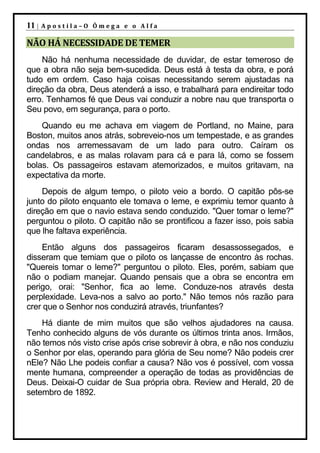 11 |   Apostila–O Ômega e o Alfa

NÃO HÁ NECESSIDADE DE TEMER
    Não há nenhuma necessidade de duvidar, de estar temeroso de
que a obra não seja bem-sucedida. Deus está à testa da obra, e porá
tudo em ordem. Caso haja coisas necessitando serem ajustadas na
direção da obra, Deus atenderá a isso, e trabalhará para endireitar todo
erro. Tenhamos fé que Deus vai conduzir a nobre nau que transporta o
Seu povo, em segurança, para o porto.
    Quando eu me achava em viagem de Portland, no Maine, para
Boston, muitos anos atrás, sobreveio-nos um tempestade, e as grandes
ondas nos arremessavam de um lado para outro. Caíram os
candelabros, e as malas rolavam para cá e para lá, como se fossem
bolas. Os passageiros estavam atemorizados, e muitos gritavam, na
expectativa da morte.
    Depois de algum tempo, o piloto veio a bordo. O capitão pôs-se
junto do piloto enquanto ele tomava o leme, e exprimiu temor quanto à
direção em que o navio estava sendo conduzido. "Quer tomar o leme?"
perguntou o piloto. O capitão não se prontificou a fazer isso, pois sabia
que lhe faltava experiência.
    Então alguns dos passageiros ficaram desassossegados, e
disseram que temiam que o piloto os lançasse de encontro às rochas.
"Quereis tomar o leme?" perguntou o piloto. Eles, porém, sabiam que
não o podiam manejar. Quando pensais que a obra se encontra em
perigo, orai: "Senhor, fica ao leme. Conduze-nos através desta
perplexidade. Leva-nos a salvo ao porto." Não temos nós razão para
crer que o Senhor nos conduzirá através, triunfantes?
    Há diante de mim muitos que são velhos ajudadores na causa.
Tenho conhecido alguns de vós durante os últimos trinta anos. Irmãos,
não temos nós visto crise após crise sobrevir à obra, e não nos conduziu
o Senhor por elas, operando para glória de Seu nome? Não podeis crer
nEle? Não Lhe podeis confiar a causa? Não vos é possível, com vossa
mente humana, compreender a operação de todas as providências de
Deus. Deixai-O cuidar de Sua própria obra. Review and Herald, 20 de
setembro de 1892.
 