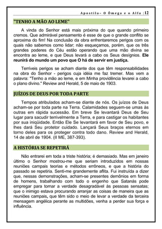 A p o s t i l a – O Ô m e g a e o A l f a | 12

"TENHO A MÃO AO LEME"
    A vinda do Senhor está mais próxima do que quando primeiro
cremos. Que admirável pensamento é esse de que o grande conflito se
aproxima do fim! Na conclusão da obra enfrentaremos perigos com os
quais não sabemos como lidar; não esqueçamos, porém, que os três
grandes poderes do Céu estão operando que uma mão divina se
encontra ao leme, e que Deus levará a cabo os Seus desígnios. Ele
reunirá do mundo um povo que O há de servir em justiça.
    Terríveis perigos se acham diante dos que têm responsabilidades
na obra do Senhor - perigos cuja idéia me faz tremer. Mas vem a
palavra: "Tenho a mão ao leme, e em Minha providência levarei a cabo
o plano divino." Review and Herald, 5 de maio de 1903.

JUÍZOS DE DEUS POR TODA PARTE
    Tempos atribulados acham-se diante de nós. Os juízos de Deus
acham-se por toda parte na Terra. Calamidades seguem-se umas às
outras em rápida sucessão. Em breve Se levantará Deus de Seu
lugar para sacudir terrivelmente a Terra, e para castigar os habitantes
por sua iniqüidade. Então Ele Se levantará em favor de Seu povo, e
lhes dará Seu protetor cuidado. Lançará Seus braços eternos em
torno deles para os proteger contra todo dano. Review and Herald,
14 de abril de 1904. (II ME, 387-393).

A HISTÓRIA SE REPETIRÁ
     Não entrarei em toda a triste história; é demasiado. Mas em janeiro
último o Senhor mostrou-me que seriam introduzidos em nossas
reuniões campais teorias e métodos errôneos, e que a história do
passado se repetiria. Senti-me grandemente aflita. Fui instruída a dizer
que, nessas demonstrações, acham-se presentes demônios em forma
de homens, trabalhando com todo o engenho que Satanás pode
empregar para tornar a verdade desagradável às pessoas sensatas;
que o inimigo estava procurando arranjar as coisas de maneira que as
reuniões campais, que têm sido o meio de levar a verdade da terceira
mensagem angélica perante as multidões, venha a perder sua força e
influência.
 