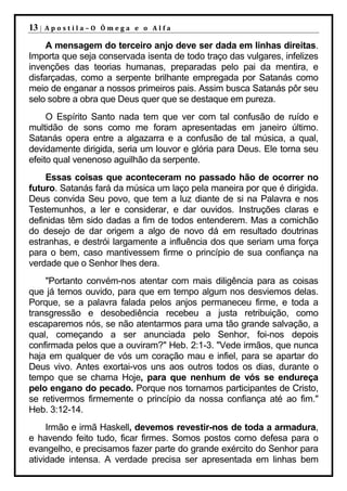 13 |   Apostila–O Ômega e o Alfa

     A mensagem do terceiro anjo deve ser dada em linhas direitas.
Importa que seja conservada isenta de todo traço das vulgares, infelizes
invenções das teorias humanas, preparadas pelo pai da mentira, e
disfarçadas, como a serpente brilhante empregada por Satanás como
meio de enganar a nossos primeiros pais. Assim busca Satanás pôr seu
selo sobre a obra que Deus quer que se destaque em pureza.
     O Espírito Santo nada tem que ver com tal confusão de ruído e
multidão de sons como me foram apresentadas em janeiro último.
Satanás opera entre a algazarra e a confusão de tal música, a qual,
devidamente dirigida, seria um louvor e glória para Deus. Ele torna seu
efeito qual venenoso aguilhão da serpente.
    Essas coisas que aconteceram no passado hão de ocorrer no
futuro. Satanás fará da música um laço pela maneira por que é dirigida.
Deus convida Seu povo, que tem a luz diante de si na Palavra e nos
Testemunhos, a ler e considerar, e dar ouvidos. Instruções claras e
definidas têm sido dadas a fim de todos entenderem. Mas a comichão
do desejo de dar origem a algo de novo dá em resultado doutrinas
estranhas, e destrói largamente a influência dos que seriam uma força
para o bem, caso mantivessem firme o princípio de sua confiança na
verdade que o Senhor lhes dera.
    "Portanto convém-nos atentar com mais diligência para as coisas
que já temos ouvido, para que em tempo algum nos desviemos delas.
Porque, se a palavra falada pelos anjos permaneceu firme, e toda a
transgressão e desobediência recebeu a justa retribuição, como
escaparemos nós, se não atentarmos para uma tão grande salvação, a
qual, começando a ser anunciada pelo Senhor, foi-nos depois
confirmada pelos que a ouviram?" Heb. 2:1-3. "Vede irmãos, que nunca
haja em qualquer de vós um coração mau e infiel, para se apartar do
Deus vivo. Antes exortai-vos uns aos outros todos os dias, durante o
tempo que se chama Hoje, para que nenhum de vós se endureça
pelo engano do pecado. Porque nos tornamos participantes de Cristo,
se retivermos firmemente o princípio da nossa confiança até ao fim."
Heb. 3:12-14.
     Irmão e irmã Haskell, devemos revestir-nos de toda a armadura,
e havendo feito tudo, ficar firmes. Somos postos como defesa para o
evangelho, e precisamos fazer parte do grande exército do Senhor para
atividade intensa. A verdade precisa ser apresentada em linhas bem
 