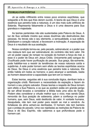 15 |   Apostila–O Ômega e o Alfa

TEORIAS PANTEÍSTAS
    Já se estão infiltrando entre nosso povo ensinos espiritistas, que
solaparão a fé dos que lhes derem ouvido. A teoria de que Deus é uma
essência que penetra toda a natureza, é um dos mais sutis artifícios de
Satanás. Representa falsamente a Deus e é uma desonra para Sua
grandeza e majestade.
    As teorias panteístas não são sustentadas pela Palavra de Deus. A
luz de Sua verdade mostra que essas doutrinas são destruidoras das
pessoas. As trevas são o seu elemento, a sensualidade, a sua esfera.
Satisfazem o coração natural, e favorecem a inclinação. A separação de
Deus é o resultado de sua aceitação.
    Nossa condição tornou-se, pelo pecado, sobrenatural, e o poder que
nos restaura tem que ser sobrenatural, do contrário não terá valor. Há
um só poder capaz de romper no coração do homem a força do mal, e
esse é o poder de Deus em Jesus Cristo. Unicamente pelo sangue do
Crucificado pode haver purificação do pecado. Sua graça, tão-somente,
pode habilitar-nos a resistir às tendências de nossa natureza caída e
sujeitá-las. A este poder tornam sem efeito as teorias espiritistas acerca
de Deus. Se Deus é uma essência que penetra toda a natureza, Ele
então habita em todos os homens; e para alcançar a santidade, basta
ao homem desenvolver a capacidade que tem em si mesmo.
     Estas teorias, seguidas até à sua conclusão lógica, derribam toda a
organização cristã. Removem a necessidade da expiação e fazem do
homem o seu próprio salvador. Essas teorias a respeito de Deus tornam
sem efeito a Sua Palavra, e os que as aceitam estão em grande perigo
de ser afinal levados a considerar a Bíblia toda uma obra de ficção.
Podem eles considerar a virtude melhor que o vício; mas sendo Deus
removido de Sua posição de soberania, põem a confiança no poder
humano, que, sem Deus, está destituído de valor. A vontade humana,
desajudada, não tem real poder para resistir ao mal e vencê-lo. As
fortalezas da alma acham-se derribadas. O homem não tem barreira
que o proteja do pecado. Uma vez rejeitadas as restrições da Palavra de
Deus e de Seu Espírito, não sabemos a que profundezas pode o
homem cair.
 