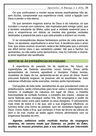 A p o s t i l a – O Ô m e g a e o A l f a | 16

   Os que continuarem a manter essas teorias espiritualistas hão de,
sem dúvida, comprometer sua experiência cristã, cortar a ligação com
Deus e perder a vida eterna.
    Os que semeiam enganos acerca de Deus e da natureza, os que
inundam o mundo com ceticismo, são inspirados pelo inimigo caído, que
é também estudante da Bíblia, sabe qual a verdade essencial para o
povo e empenha-se em distrair as mentes das grandes verdades
destinadas a prepará-las para o que está prestes a sobrevir ao mundo.
     Vi as conseqüências desses fantasiosos pontos de vista acerca de
Deus, na apostasia, espiritualismo e amor livre. A tendência para o amor
livre, que esses ensinos encerram, estava tão disfarçada que a princípio
era difícil tornar claro o seu verdadeiro caráter. Até que o Senhor mo
apresentou, eu não sabia como denominá-lo, mas fui instruída a chamá-
lo amor espiritual não santificado.

REPETIR-SE-ÃO EXPERIÊNCIAS DO PASSADO
    A experiência do passado há de repetir-se. No futuro, as
superstições de Satanás assumirão novas formas. Erros serão
apresentados de maneira agradável e lisonjeira. Falsas teorias,
revestidas de trajes de luz, apresentar-se-ão ao povo de Deus. Assim
procurará Satanás enganar, se possível, até os escolhidos. As mais
sedutoras influências serão exercidas; mentes serão hipnotizadas.
     Corrupções de toda sorte, semelhantes às que prevaleciam entre os
antediluvianos, serão introduzidas para levar cativo o entendimento dos
homens. A exaltação da natureza em lugar de Deus, a irrestrita
licenciosidade da vontade humana, o conselho dos ímpios - desses se
serve Satanás para conseguir certos fins. Ele empregará o poder de
uma mente sobre outra para realizar os seus desígnios. O pensamento
mais triste de todos é o de que, sob a sua enganosa influência, os
homens terão uma forma de piedade, sem ter verdadeira ligação com
Deus. Como Adão e Eva, que comeram o fruto da árvore da ciência do
bem e do mal, muitos se estão agora mesmo alimentando com os
enganosos bocados do erro.
    Agentes satânicos estão vestindo teorias de roupagens
atraentes, do mesmo modo que Satanás, no jardim do Éden,
ocultou de nossos primeiros pais a sua identidade por intermédio
 