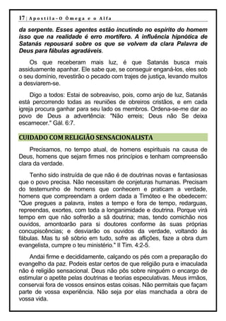 17 |   Apostila–O Ômega e o Alfa

da serpente. Esses agentes estão incutindo no espírito do homem
isso que na realidade é erro mortífero. A influência hipnótica de
Satanás repousará sobre os que se volvem da clara Palavra de
Deus para fábulas agradáveis.
    Os que receberam mais luz, é que Satanás busca mais
assiduamente apanhar. Ele sabe que, se conseguir enganá-los, eles sob
o seu domínio, revestirão o pecado com trajes de justiça, levando muitos
a desviarem-se.
     Digo a todos: Estai de sobreaviso, pois, como anjo de luz, Satanás
está percorrendo todas as reuniões de obreiros cristãos, e em cada
igreja procura ganhar para seu lado os membros. Ordena-se-me dar ao
povo de Deus a advertência: "Não erreis; Deus não Se deixa
escarnecer." Gál. 6:7.

CUIDADO COM RELIGIÃO SENSACIONALISTA
    Precisamos, no tempo atual, de homens espirituais na causa de
Deus, homens que sejam firmes nos princípios e tenham compreensão
clara da verdade.
    Tenho sido instruída de que não é de doutrinas novas e fantasiosas
que o povo precisa. Não necessitam de conjeturas humanas. Precisam
do testemunho de homens que conhecem e praticam a verdade,
homens que compreendam a ordem dada a Timóteo e lhe obedecem:
"Que pregues a palavra, instes a tempo e fora de tempo, redarguas,
repreendas, exortes, com toda a longanimidade e doutrina. Porque virá
tempo em que não sofrerão a sã doutrina; mas, tendo comichão nos
ouvidos, amontoarão para si doutores conforme às suas próprias
concupiscências; e desviarão os ouvidos da verdade, voltando às
fábulas. Mas tu sê sóbrio em tudo, sofre as aflições, faze a obra dum
evangelista, cumpre o teu ministério." II Tim. 4:2-5.
    Andai firme e decididamente, calçando os pés com a preparação do
evangelho da paz. Podeis estar certos de que religião pura e imaculada
não é religião sensacional. Deus não pôs sobre ninguém o encargo de
estimular o apetite pelas doutrinas e teorias especulativas. Meus irmãos,
conservai fora de vossos ensinos estas coisas. Não permitais que façam
parte de vossa experiência. Não seja por elas manchada a obra de
vossa vida.
 