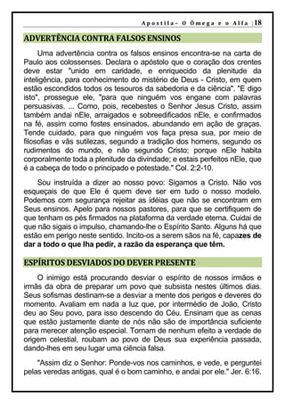 A p o s t i l a – O Ô m e g a e o A l f a | 18

ADVERTÊNCIA CONTRA FALSOS ENSINOS
     Uma advertência contra os falsos ensinos encontra-se na carta de
Paulo aos colossenses. Declara o apóstolo que o coração dos crentes
deve estar "unido em caridade, e enriquecido da plenitude da
inteligência, para conhecimento do mistério de Deus - Cristo, em quem
estão escondidos todos os tesouros da sabedoria e da ciência". "E digo
isto", prossegue ele, "para que ninguém vos engane com palavras
persuasivas. ... Como, pois, recebestes o Senhor Jesus Cristo, assim
também andai nEle, arraigados e sobreedificados nEle, e confirmados
na fé, assim como fostes ensinados, abundando em ação de graças.
Tende cuidado, para que ninguém vos faça presa sua, por meio de
filosofias e vãs sutilezas, segundo a tradição dos homens, segundo os
rudimentos do mundo, e não segundo Cristo; porque nEle habita
corporalmente toda a plenitude da divindade; e estais perfeitos nEle, que
é a cabeça de todo o principado e potestade." Col. 2:2-10.
    Sou instruída a dizer ao nosso povo: Sigamos a Cristo. Não vos
esqueçais de que Ele é quem deve ser em tudo o nosso modelo.
Podemos com segurança rejeitar as idéias que não se encontram em
Seus ensinos. Apelo para nossos pastores, para que se certifiquem de
que tenham os pés firmados na plataforma da verdade eterna. Cuidai de
que não sigais o impulso, chamando-lhe o Espírito Santo. Alguns há que
estão em perigo neste sentido. Incito-os a serem sãos na fé, capazes de
dar a todo o que lha pedir, a razão da esperança que têm.

ESPÍRITOS DESVIADOS DO DEVER PRESENTE
    O inimigo está procurando desviar o espírito de nossos irmãos e
irmãs da obra de preparar um povo que subsista nestes últimos dias.
Seus sofismas destinam-se a desviar a mente dos perigos e deveres do
momento. Avaliam em nada a luz que, por intermédio de João, Cristo
deu ao Seu povo, para isso descendo do Céu. Ensinam que as cenas
que estão justamente diante de nós não são de importância suficiente
para merecer atenção especial. Tornam de nenhum efeito a verdade de
origem celestial, roubam ao povo de Deus sua experiência passada,
dando-lhes em seu lugar uma ciência falsa.
    "Assim diz o Senhor: Ponde-vos nos caminhos, e vede, e perguntei
pelas veredas antigas, qual é o bom caminho, e andai por ele." Jer. 6:16.
 