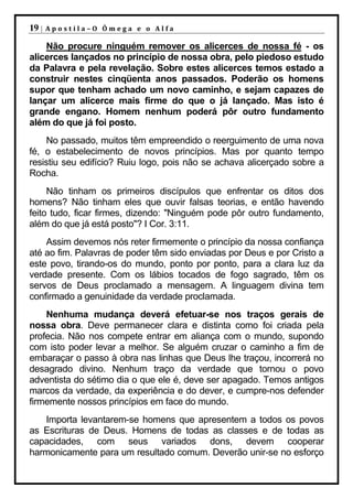 19 |   Apostila–O Ômega e o Alfa

    Não procure ninguém remover os alicerces de nossa fé - os
alicerces lançados no princípio de nossa obra, pelo piedoso estudo
da Palavra e pela revelação. Sobre estes alicerces temos estado a
construir nestes cinqüenta anos passados. Poderão os homens
supor que tenham achado um novo caminho, e sejam capazes de
lançar um alicerce mais firme do que o já lançado. Mas isto é
grande engano. Homem nenhum poderá pôr outro fundamento
além do que já foi posto.
    No passado, muitos têm empreendido o reerguimento de uma nova
fé, o estabelecimento de novos princípios. Mas por quanto tempo
resistiu seu edifício? Ruiu logo, pois não se achava alicerçado sobre a
Rocha.
     Não tinham os primeiros discípulos que enfrentar os ditos dos
homens? Não tinham eles que ouvir falsas teorias, e então havendo
feito tudo, ficar firmes, dizendo: "Ninguém pode pôr outro fundamento,
além do que já está posto"? I Cor. 3:11.
    Assim devemos nós reter firmemente o princípio da nossa confiança
até ao fim. Palavras de poder têm sido enviadas por Deus e por Cristo a
este povo, tirando-os do mundo, ponto por ponto, para a clara luz da
verdade presente. Com os lábios tocados de fogo sagrado, têm os
servos de Deus proclamado a mensagem. A linguagem divina tem
confirmado a genuinidade da verdade proclamada.
    Nenhuma mudança deverá efetuar-se nos traços gerais de
nossa obra. Deve permanecer clara e distinta como foi criada pela
profecia. Não nos compete entrar em aliança com o mundo, supondo
com isto poder levar a melhor. Se alguém cruzar o caminho a fim de
embaraçar o passo à obra nas linhas que Deus lhe traçou, incorrerá no
desagrado divino. Nenhum traço da verdade que tornou o povo
adventista do sétimo dia o que ele é, deve ser apagado. Temos antigos
marcos da verdade, da experiência e do dever, e cumpre-nos defender
firmemente nossos princípios em face do mundo.
   Importa levantarem-se homens que apresentem a todos os povos
as Escrituras de Deus. Homens de todas as classes e de todas as
capacidades, com seus variados dons, devem cooperar
harmonicamente para um resultado comum. Deverão unir-se no esforço
 