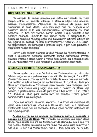 21 |   Apostila–O Ômega e o Alfa

BUSCAR O PRIMEIRO AMOR
      No coração de muitas pessoas que estão na verdade há muito
tempo, entrou um espírito inflexível e afeito a julgar. São severos,
críticos, murmuradores. Alçaram-se ao assento do juízo, para
pronunciar as suas idéias. Deus lhes roga que daí desçam e se
prostrem diante dEle em arrependimento, confessando os seus
pecados. Ele lhes diz: "Tenho, porém, contra ti que deixaste a tua
primeira caridade. Lembra-te pois donde caíste, e arrepende-te, e
pratica as primeiras obras; quando não, brevemente a ti virei, e tirarei do
seu lugar o teu castiçal, se não te arrependeres." Apoc. 2:4 e 5. Estão-
se empenhando por conseguir o primeiro lugar, e por suas palavras e
atos ferem muitos corações.
    Contra este espírito e contra a falsa religião do sentimentalismo, a
qual é igualmente perigosa, apresento minha advertência. Prestai
ouvidos, irmãos e irmãs. Quem é vosso guia: Cristo, ou o anjo que caiu
do Céu? Examinai-vos a vós mesmos e vede se estais sãos na fé.

A PALAVRA DE DEUS É A SALVAGUARDA
     Nossa senha deve ser: "À Lei e ao Testemunho: se eles não
falarem segundo esta palavra, é porque não têm iluminação." Isa. 8:20,
Versão Trinitariana. Temos a Bíblia repleta da mais preciosa verdade.
Ela contém o alfa e ômega do conhecimento. A Escritura, dada por
Deus por inspiração, é "proveitosa para ensinar, para redargüir, para
corrigir, para instruir em justiça; para que o homem de Deus seja
perfeito, e perfeitamente instruído para toda a boa obra". II Tim. 3:16 e
17. Tomai a Bíblia para vosso livro de estudos. Todos podem
compreender suas instruções.
     Rogo aos nossos pastores, médicos, e a todos os membros da
igreja, que estudem as lições que Cristo deu aos Seus discípulos
exatamente antes de Sua ascensão. Essas lições contêm instruções de
que o povo precisa.
    A vida eterna só se alcança comendo a carne e bebendo o
sangue do Filho de Deus. "Na verdade, na verdade vos digo", disse
Cristo, "que aquele que crê em Mim tem a vida eterna. Eu sou o pão vivo
que desceu do Céu; se alguém comer deste pão, viverá para sempre; e o
pão que Eu der é a Minha carne, que Eu darei pela vida do mundo.
 
