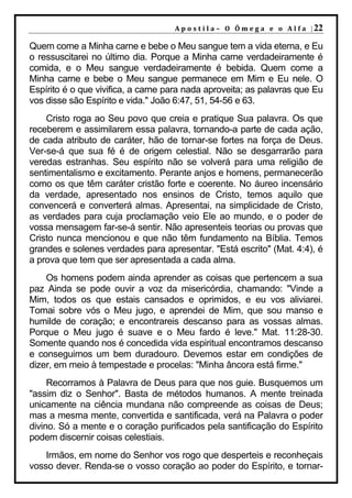 A p o s t i l a – O Ô m e g a e o A l f a | 22

Quem come a Minha carne e bebe o Meu sangue tem a vida eterna, e Eu
o ressuscitarei no último dia. Porque a Minha carne verdadeiramente é
comida, e o Meu sangue verdadeiramente é bebida. Quem come a
Minha carne e bebe o Meu sangue permanece em Mim e Eu nele. O
Espírito é o que vivifica, a carne para nada aproveita; as palavras que Eu
vos disse são Espírito e vida." João 6:47, 51, 54-56 e 63.
    Cristo roga ao Seu povo que creia e pratique Sua palavra. Os que
receberem e assimilarem essa palavra, tornando-a parte de cada ação,
de cada atributo de caráter, hão de tornar-se fortes na força de Deus.
Ver-se-á que sua fé é de origem celestial. Não se desgarrarão para
veredas estranhas. Seu espírito não se volverá para uma religião de
sentimentalismo e excitamento. Perante anjos e homens, permanecerão
como os que têm caráter cristão forte e coerente. No áureo incensário
da verdade, apresentado nos ensinos de Cristo, temos aquilo que
convencerá e converterá almas. Apresentai, na simplicidade de Cristo,
as verdades para cuja proclamação veio Ele ao mundo, e o poder de
vossa mensagem far-se-á sentir. Não apresenteis teorias ou provas que
Cristo nunca mencionou e que não têm fundamento na Bíblia. Temos
grandes e solenes verdades para apresentar. "Está escrito" (Mat. 4:4), é
a prova que tem que ser apresentada a cada alma.
    Os homens podem ainda aprender as coisas que pertencem a sua
paz Ainda se pode ouvir a voz da misericórdia, chamando: "Vinde a
Mim, todos os que estais cansados e oprimidos, e eu vos aliviarei.
Tomai sobre vós o Meu jugo, e aprendei de Mim, que sou manso e
humilde de coração; e encontrareis descanso para as vossas almas.
Porque o Meu jugo é suave e o Meu fardo é leve." Mat. 11:28-30.
Somente quando nos é concedida vida espiritual encontramos descanso
e conseguimos um bem duradouro. Devemos estar em condições de
dizer, em meio à tempestade e procelas: "Minha âncora está firme."
     Recorramos à Palavra de Deus para que nos guie. Busquemos um
"assim diz o Senhor". Basta de métodos humanos. A mente treinada
unicamente na ciência mundana não compreende as coisas de Deus;
mas a mesma mente, convertida e santificada, verá na Palavra o poder
divino. Só a mente e o coração purificados pela santificação do Espírito
podem discernir coisas celestiais.
    Irmãos, em nome do Senhor vos rogo que desperteis e reconheçais
vosso dever. Renda-se o vosso coração ao poder do Espírito, e tornar-
 