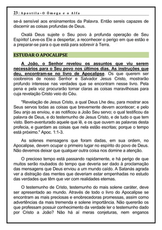 23 |   Apostila–O Ômega e o Alfa

se-á sensível aos ensinamentos da Palavra. Então sereis capazes de
discernir as coisas profundas de Deus.
    Oxalá Deus sujeite o Seu povo à profunda operação de Seu
Espírito! Leve-os Ele a despertar, a reconhecer o perigo em que estão e
a preparar-se para o que está para sobrevir à Terra.

ESTUDAR O APOCALIPSE
    A João, o Senhor revelou os assuntos que viu serem
necessários para o Seu povo nos últimos dias. As instruções que
deu, encontram-se no livro de Apocalipse. Os que querem ser
coobreiros de nosso Senhor e Salvador Jesus Cristo, mostrarão
profundo interesse nas verdades que se encontram nesse livro. Pela
pena e pela voz procurarão tornar claras as coisas maravilhosas para
cuja revelação Cristo veio do Céu.
     "Revelação de Jesus Cristo, a qual Deus Lhe deu, para mostrar aos
Seus servos todas as coisas que brevemente devem acontecer; e pelo
Seu anjo as enviou, e as notificou a João Seu servo; o qual testificou da
palavra de Deus, e do testemunho de Jesus Cristo, e de tudo o que tem
visto. Bem-aventurado aquele que lê, e os que ouvem as palavras desta
profecia, e guardam as coisas que nela estão escritas; porque o tempo
está próximo." Apoc. 1:1-3.
   As solenes mensagens que foram dadas, em sua ordem, no
Apocalipse, devem ocupar o primeiro lugar no espírito do povo de Deus.
Não devemos deixar que qualquer outra coisa nos domine a atenção.
    O precioso tempo está passando rapidamente, e há perigo de que
muitos serão roubados do tempo que deveria ser dado à proclamação
das mensagens que Deus enviou a um mundo caído. A Satanás agrada
ver a distração das mentes que deveriam estar empenhadas no estudo
das verdades que têm que ver com realidades eternas.
    O testemunho de Cristo, testemunho do mais solene caráter, deve
ser apresentado ao mundo. Através de todo o livro do Apocalipse se
encontram as mais preciosas e enobrecedoras promessas, assim como
advertências da mais tremenda e solene importância. Não quererão os
que professam possuir conhecimento da verdade ler o testemunho dado
por Cristo a João? Não há aí meras conjeturas, nem enganos
 