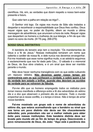 A p o s t i l a – O Ô m e g a e o A l f a | 24

científicos. Há, sim, as verdades que dizem respeito a nosso bem-estar
presente e futuro.
    Que valor tem a palha em relação ao trigo?...
    O Senhor virá logo. Os vigias nos muros de Sião são instados a
despertar e reconhecer a responsabilidade que Deus lhes confiou. Deus
requer vigias que, no poder do Espírito, dêem ao mundo a última
mensagem de advertência; que anunciem a hora da noite. Requer vigias
que despertem os homens e mulheres de sua letargia, a fim de que não
caiam no sono da morte. (III TS pag. 268-279)

NOSSO SINAL DISTINTIVO
     A bandeira do terceiro anjo tem a inscrição: “Os mandamentos de
Deus e a fé de Jesus.” Nossas instituições tomaram um nome que
salienta o caráter de nossa fé, e dele nunca nos devemos envergonhar.
Foi-me mostrado que esse nome significa muito, e ao adotá-lo seguimos
o esclarecimento que nos foi dado pelo Céu... O sábado é o memorial
de Deus, de Sua obra criadora, e é um sinal que deve ser mantido
perante o mundo.
    Não deve haver nenhuma transigência com os que estão cultuando
um repouso idólatra. Não devemos gastar nosso tempo em
controvérsia com os que conhecem a verdade, e sobre quem a luz
da verdade tem estado a brilhar, quando eles desviam os ouvidos
da verdade para se volverem ás fábulas.
    Foi-me dito que os homens empregarão todos os métodos para
tornar menos manifesta a diferença entre a fé dos adventistas do sétimo
dia e a dos que observam o primeiro dia da semana. Todo o mundo
empenhar-se-á nesse conflito, e o tempo é breve. Não é tempo de arriar
nossa bandeira.
    Foi-me mostrado um grupo sob o nome de adventistas do
sétimo dia, que estava aconselhando que a bandeira ou sinal que
nos torna um povo distinto não devia ser tão chocantemente
defendida; pois pretendiam não ser o melhor método para obter
êxito para nossas instituições. Esta bandeira distinta deve ser
levada pelo mundo até ao fim do tempo da graça. Descrevendo o
povo remanescente de Deus, diz João: “Aqui está à paciência dos
 