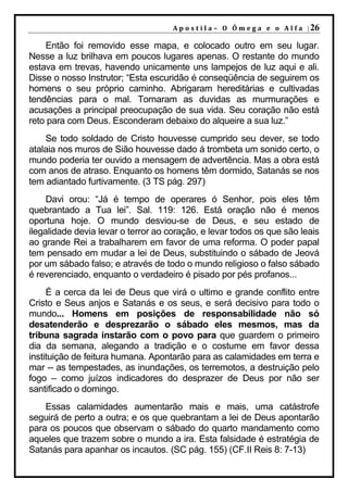 A p o s t i l a – O Ô m e g a e o A l f a | 26

    Então foi removido esse mapa, e colocado outro em seu lugar.
Nesse a luz brilhava em poucos lugares apenas. O restante do mundo
estava em trevas, havendo unicamente uns lampejos de luz aqui e ali.
Disse o nosso Instrutor; “Esta escuridão é conseqüência de seguirem os
homens o seu próprio caminho. Abrigaram hereditárias e cultivadas
tendências para o mal. Tornaram as duvidas as murmurações e
acusações a principal preocupação de sua vida. Seu coração não está
reto para com Deus. Esconderam debaixo do alqueire a sua luz.”
    Se todo soldado de Cristo houvesse cumprido seu dever, se todo
atalaia nos muros de Sião houvesse dado á trombeta um sonido certo, o
mundo poderia ter ouvido a mensagem de advertência. Mas a obra está
com anos de atraso. Enquanto os homens têm dormido, Satanás se nos
tem adiantado furtivamente. (3 TS pág. 297)
     Davi orou: “Já é tempo de operares ó Senhor, pois eles têm
quebrantado a Tua lei”. Sal. 119: 126. Está oração não é menos
oportuna hoje. O mundo desviou-se de Deus, e seu estado de
ilegalidade devia levar o terror ao coração, e levar todos os que são leais
ao grande Rei a trabalharem em favor de uma reforma. O poder papal
tem pensado em mudar a lei de Deus, substituindo o sábado de Jeová
por um sábado falso; e através de todo o mundo religioso o falso sábado
é reverenciado, enquanto o verdadeiro é pisado por pés profanos...
     É a cerca da lei de Deus que virá o ultimo e grande conflito entre
Cristo e Seus anjos e Satanás e os seus, e será decisivo para todo o
mundo... Homens em posições de responsabilidade não só
desatenderão e desprezarão o sábado eles mesmos, mas da
tribuna sagrada instarão com o povo para que guardem o primeiro
dia da semana, alegando a tradição e o costume em favor dessa
instituição de feitura humana. Apontarão para as calamidades em terra e
mar -- as tempestades, as inundações, os terremotos, a destruição pelo
fogo – como juízos indicadores do desprazer de Deus por não ser
santificado o domingo.
    Essas calamidades aumentarão mais e mais, uma catástrofe
seguirá de perto a outra; e os que quebrantam a lei de Deus apontarão
para os poucos que observam o sábado do quarto mandamento como
aqueles que trazem sobre o mundo a ira. Esta falsidade é estratégia de
Satanás para apanhar os incautos. (SC pág. 155) (CF.II Reis 8: 7-13)
 