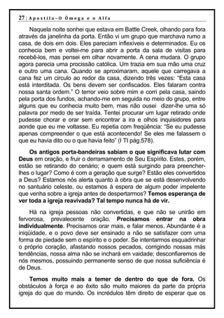 27 |   Apostila–O Ômega e o Alfa

    Naquela noite sonhei que estava em Battle Creek, olhando para fora
através da janelinha da porta. Então vi um grupo que marchava rumo a
casa, de dois em dois. Eles pareciam inflexíveis e determinados. Eu os
conhecia bem e voltei-me para abrir a porta da sala de visitas para
recebê-los, mas pensei em olhar novamente. A cena mudara. O grupo
agora parecia uma procissão católica. Um trazia em sua mão uma cruz
e outro uma cana. Quando se aproximaram, aquele que carregava a
cana fez um circulo ao redor da casa, dizendo três vezes: “Esta casa
está interditada. Os bens devem ser confiscados. Eles falaram contra
nossa santa ordem.” O terror veio sobre mim e corri pela casa, saindo
pela porta dos fundos, achando-me em seguida no meio do grupo, entre
alguns que eu conhecia muito bem, mas não ousei dizer-lhe uma só
palavra por medo de ser traída. Tentei procurar um lugar retirado onde
pudesse chorar e orar sem encontrar a ira e olhos inquisidores para
aonde que eu me voltasse. Eu repetia com freqüência: “Se eu pudesse
apenas compreender o que está acontecendo! Se eles me falassem o
que eu havia dito ou o que havia feito” (I TI pág.578).
    Os antigos porta-bandeiras sabiam o que significava lutar com
Deus em oração, e fruir o derramamento de Seu Espírito. Estes, porém,
estão se retirando do cenário; e quem está surgindo para preencher-
lhes o lugar? Como é com a geração que surge? Estão eles convertidos
a Deus? Estamos nós alerta quanto à obra que se está desenvolvendo
no santuário celeste, ou estamos à espera de algum poder impelente
que venha sobre a igreja antes de despertarmos? Temos esperança de
ver toda a igreja reavivada? Tal tempo nunca há de vir.
     Há na igreja pessoas não convertidas, e que não se unirão em
fervorosa, prevalecente oração. Precisamos entrar na obra
individualmente. Precisamos orar mais, e falar menos. Abundante é a
iniqüidade, e o povo deve ser ensinado a não se satisfazer com uma
forma de piedade sem o espírito e o poder. Se intentarmos esquadrinhar
o próprio coração, afastando nossos pecados, corrigindo nossas más
tendências, nossa alma não se inchará em vaidade; desconfiaremos de
nós mesmos, possuindo permanente senso de que nossa suficiência é
de Deus.
     Temos muito mais a temer de dentro do que de fora. Os
obstáculos à força e ao êxito são muito maiores da parte da própria
igreja do que do mundo. Os incrédulos têm direito de esperar que os
 