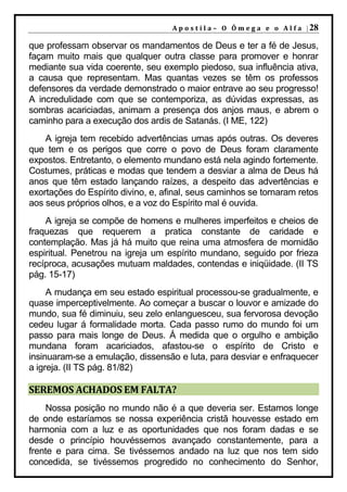 A p o s t i l a – O Ô m e g a e o A l f a | 28

que professam observar os mandamentos de Deus e ter a fé de Jesus,
façam muito mais que qualquer outra classe para promover e honrar
mediante sua vida coerente, seu exemplo piedoso, sua influência ativa,
a causa que representam. Mas quantas vezes se têm os professos
defensores da verdade demonstrado o maior entrave ao seu progresso!
A incredulidade com que se contemporiza, as dúvidas expressas, as
sombras acariciadas, animam a presença dos anjos maus, e abrem o
caminho para a execução dos ardis de Satanás. (I ME, 122)
    A igreja tem recebido advertências umas após outras. Os deveres
que tem e os perigos que corre o povo de Deus foram claramente
expostos. Entretanto, o elemento mundano está nela agindo fortemente.
Costumes, práticas e modas que tendem a desviar a alma de Deus há
anos que têm estado lançando raízes, a despeito das advertências e
exortações do Espírito divino, e, afinal, seus caminhos se tornaram retos
aos seus próprios olhos, e a voz do Espírito mal é ouvida.
    A igreja se compõe de homens e mulheres imperfeitos e cheios de
fraquezas que requerem a pratica constante de caridade e
contemplação. Mas já há muito que reina uma atmosfera de mornidão
espiritual. Penetrou na igreja um espírito mundano, seguido por frieza
recíproca, acusações mutuam maldades, contendas e iniqüidade. (II TS
pág. 15-17)
     A mudança em seu estado espiritual processou-se gradualmente, e
quase imperceptivelmente. Ao começar a buscar o louvor e amizade do
mundo, sua fé diminuiu, seu zelo enlanguesceu, sua fervorosa devoção
cedeu lugar á formalidade morta. Cada passo rumo do mundo foi um
passo para mais longe de Deus. Á medida que o orgulho e ambição
mundana foram acariciados, afastou-se o espírito de Cristo e
insinuaram-se a emulação, dissensão e luta, para desviar e enfraquecer
a igreja. (II TS pág. 81/82)

SEREMOS ACHADOS EM FALTA?
    Nossa posição no mundo não é a que deveria ser. Estamos longe
de onde estaríamos se nossa experiência cristã houvesse estado em
harmonia com a luz e as oportunidades que nos foram dadas e se
desde o princípio houvéssemos avançado constantemente, para a
frente e para cima. Se tivéssemos andado na luz que nos tem sido
concedida, se tivéssemos progredido no conhecimento do Senhor,
 