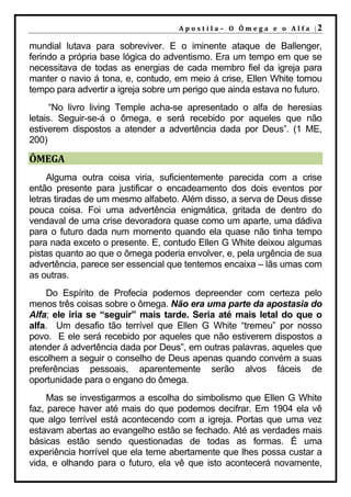 A p o s t il a – O Ôm e g a e o A l f a |2

mundial lutava para sobreviver. E o iminente ataque de Ballenger,
ferindo a própria base lógica do adventismo. Era um tempo em que se
necessitava de todas as energias de cada membro fiel da igreja para
manter o navio á tona, e, contudo, em meio á crise, Ellen White tomou
tempo para advertir a igreja sobre um perigo que ainda estava no futuro.
      “No livro living Temple acha-se apresentado o alfa de heresias
letais. Seguir-se-á o ômega, e será recebido por aqueles que não
estiverem dispostos a atender a advertência dada por Deus”. (1 ME,
200)

ÔMEGA
     Alguma outra coisa viria, suficientemente parecida com a crise
então presente para justificar o encadeamento dos dois eventos por
letras tiradas de um mesmo alfabeto. Além disso, a serva de Deus disse
pouca coisa. Foi uma advertência enigmática, gritada de dentro do
vendaval de uma crise devoradora quase como um aparte, uma dádiva
para o futuro dada num momento quando ela quase não tinha tempo
para nada exceto o presente. E, contudo Ellen G White deixou algumas
pistas quanto ao que o ômega poderia envolver, e, pela urgência de sua
advertência, parece ser essencial que tentemos encaixa – lãs umas com
as outras.
    Do Espírito de Profecia podemos depreender com certeza pelo
menos três coisas sobre o ômega. Não era uma parte da apostasia do
Alfa; ele iria se “seguir” mais tarde. Seria até mais letal do que o
alfa. Um desafio tão terrível que Ellen G White “tremeu” por nosso
povo. E ele será recebido por aqueles que não estiverem dispostos a
atender á advertência dada por Deus”, em outras palavras, aqueles que
escolhem a seguir o conselho de Deus apenas quando convém a suas
preferências pessoais, aparentemente serão alvos fáceis de
oportunidade para o engano do ômega.
     Mas se investigarmos a escolha do simbolismo que Ellen G White
faz, parece haver até mais do que podemos decifrar. Em 1904 ela vê
que algo terrível está acontecendo com a igreja. Portas que uma vez
estavam abertas ao evangelho estão se fechado. Até as verdades mais
básicas estão sendo questionadas de todas as formas. É uma
experiência horrível que ela teme abertamente que lhes possa custar a
vida, e olhando para o futuro, ela vê que isto acontecerá novamente,
 