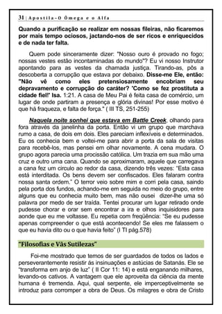 31 |   Apostila–O Ômega e o Alfa

Quando a purificação se realizar em nossas fileiras, não ficaremos
por mais tempo ociosos, jactando-nos de ser ricos e enriquecidos
e de nada ter falta.
    Quem pode sinceramente dizer: "Nosso ouro é provado no fogo;
nossas vestes estão incontaminadas do mundo"? Eu vi nosso Instrutor
apontando para as vestes da chamada justiça. Tirando-as, pôs a
descoberta a corrupção que estava por debaixo. Disse-me Ele, então:
"Não vê como eles pretensiosamente encobriam seu
depravamento e corrupção do caráter? 'Como se fez prostituta a
cidade fiel!' Isa. 1:21. A casa de Meu Pai é feita casa de comércio, um
lugar de onde partiram a presença e glória divinas! Por esse motivo é
que há fraqueza, e falta de força." ( III TS, 251-255)
    Naquela noite sonhei que estava em Battle Creek, olhando para
fora através da janelinha da porta. Então vi um grupo que marchava
rumo a casa, de dois em dois. Eles pareciam inflexíveis e determinados.
Eu os conhecia bem e voltei-me para abrir a porta da sala de visitas
para recebê-los, mas pensei em olhar novamente. A cena mudara. O
grupo agora parecia uma procissão católica. Um trazia em sua mão uma
cruz e outro uma cana. Quando se aproximaram, aquele que carregava
a cana fez um circulo ao redor da casa, dizendo três vezes: “Esta casa
está interditada. Os bens devem ser confiscados. Eles falaram contra
nossa santa ordem.” O terror veio sobre mim e corri pela casa, saindo
pela porta dos fundos, achando-me em seguida no meio do grupo, entre
alguns que eu conhecia muito bem, mas não ousei dizer-lhe uma só
palavra por medo de ser traída. Tentei procurar um lugar retirado onde
pudesse chorar e orar sem encontrar a ira e olhos inquisidores para
aonde que eu me voltasse. Eu repetia com freqüência: “Se eu pudesse
apenas compreender o que está acontecendo! Se eles me falassem o
que eu havia dito ou o que havia feito” (I TI pág.578)

“Filosofias e Vãs Sutilezas”
     Foi-me mostrado que temos de ser guardados de todos os lados e
perseverantemente resistir ás insinuações e astúcias de Satanás. Ele se
“transforma em anjo de luz” ( II Cor 11: 14) e está enganando milhares,
levando-os cativos. A vantagem que ele aproveita da ciência da mente
humana é tremenda. Aqui, qual serpente, ele imperceptivelmente se
introduz para corromper a obra de Deus. Os milagres e obra de Cristo
 