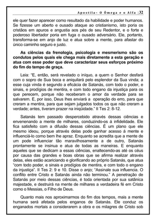 A p o s t i l a – O Ô m e g a e o A l f a | 32

ele quer fazer aparecer como resultado da habilidade e poder humanos.
Se fizesse um aberto e ousado ataque ao cristianismo, isto poria os
cristãos em apuros e angustia aos pés de seu Redentor, e o forte e
poderoso libertador poria em fuga o ousado adversário. Ele, portanto,
transforma-se em anjo de luz e atua sobre a mente, para afastar do
único caminho seguro e justo.
    As ciências da frenologia, psicologia e mesmerismo são os
condutos pelos quais ele chega mais diretamente a esta geração e
atua com esse poder que deve caracterizar seus esforços próximo
do fim do tempo de graça.
    Leia: “E, então, será revelado o iníquo, a quem o Senhor desfará
com o sopro de Sua boca e aniquilará pelo esplendor da Sua vinda; a
esse cuja vinda é segundo a eficácia de Satanás, com todo o poder, e
sinais, e prodígios de mentira, e com todo engano da injustiça para os
que perecem, porque não receberam o amor da verdade para se
salvarem. E, por isso, Deus lhes enviará a operação do erro, para que
creram a mentira, para que sejam julgados todos os que não creram a
verdade; antes, tiveram prazer na iniqüidade.” II Tes 2: 8-12.
     Satanás tem passado despercebido através dessas ciências e
envenenando a mente de milhares, conduzindo-os á infidelidade. Ele
fica satisfeito com a difusão dessas ciências. É um plano que ele
mesmo ideou, porque através delas pode ganhar acesso á mente e
influenciá-lo como bem lhe apraz. Enquanto se acredita que a mente de
um pode influenciar tão maravilhosamente a de outro, Satanás
prontamente se insinua e atua de todas as maneiras. E enquanto
aqueles que se dedicam a essas ciências, enaltecendo-as até os céus
por causa das grandes e boas obras que se afirma realizar através
delas, eles estão acariciando e glorificando ao próprio Satanás, que atua
“com todo poder, e sinais e prodígios de mentira, e com todo o engano
da injustiça”. II Tes 2: 9 e 10. Disse o anjo; “Assinale sua influencia. O
conflito entre Cristo e Satanás ainda não terminou.” A penetração de
Satanás por meio dessas ciências, é toda orientada por sua satânica
majestade, e destruirá na mente de milhares a verdadeira fé em Cristo
como o Messias, o Filho de Deus.
   Quanto mais nos aproximarmos do fim dos tempos, mais a mente
humana será afetada pelos enganos de Satanás. Ele conduz os
enganados mortais a considerarem a obra e os milagres de Cristo sob
 