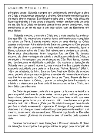 33 |   Apostila–O Ômega e o Alfa

princípios gerais. Satanás sempre tem ambicionado contrafazer a obra
de Cristo e estabelecer eu poder e direitos. Geralmente ele não faz isso
de modo aberto, ousado. É artificioso e sabe que o modo mais eficaz de
fazer seu trabalho é ir ao pobre e decaído homem em forma de um anjo
de luz. Ele foi a Cristo no deserto com a forma de um belo jovem, mais
semelhante a um rei do que a um anjo caído, com as Escrituras em
seus lábios.
     Satanás mostrou o mundo a Cristo sob a mais atrativa luz e disse-
Lhe que Ele não necessitava suportar tanto sofrimento para conquistar
os reinos da Terra. Satanás cederia todos os seus direitos se Cristo
apenas o adorasse. A insatisfação de Satanás começou no Céu, porque
ele não podia ser o primeiro e o mais exaltado no comando, igual a
Deus, colocado acima de Cristo. Daí rebelou-se e perdeu sua posição.
Ele e seus simpatizantes foram lançados fora do Céu. No deserto
esperou ele obter vantagem da sofrida e debilitada condição de Cristo, e
conseguir a homenagem que ao alcançara no Céu. Mas Jesus, mesmo
sob desfalecente e debilitada condição, não cederia á tentação de
Satanás nem por um só momento, mas mostrar-lhe Sua superioridade e
exerceria autoridade para ordenar a Satanás: “Vai-te, Satanás!” (Mat 4:
10) – ou, afasta-te, de Mim. Satanás ficou frustrado. Então ele estudou
como poderia alcançar seus objetivos e receber da humanidade a honra
que lhe fora recusada no Céu, e por Jesus na Terra. Fosse ele bem-
sucedido em tentar a Cristo, o plano da salvação teria fracassado a
miséria e a desesperança. Mas onde lê fracassou ao tentar a Cristo, tem
bom êxito com o homem.
    Se Satanás pudesse confundir e enganar os homens e levá-los a
pensar que há um inerente poder neles mesmos para realizar grandes e
boas obras, deixariam de confiar em Deus para fazer aquilo que eles
imaginavam pode fazer por si mesmo. Não reconhecem um pode
superior. Não dão a Deus a glória que Ele reivindica e que Lhe é devida
por Sua exaltada e excelente majestade. O inimigo alcança assim seus
objetivos e exulta que homens decaídos presunçosamente exaltem a si
mesmo, assim como ele se exaltou no Céu e foi expulso de lá. Ele sabe
que se o homem gloriar-se de si mesmo, sua ruína é tão certa quanto à
dele.
    Satanás fracassou em suas tentações a Cristo no deserto. O plano
da salvação foi cumprido. Um preço infinito foi pago pela redenção do
 