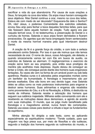 35 |   Apostila–O Ômega e o Alfa

sacrificar a vida do que abandoná-la. Por causa de suas orações a
Deus, foi lançado na cova dos leões. Os anjos maus haviam conseguido
seus objetivos. Mas Daniel continua a orar, mesmo na cova dos leões.
Estava ele com medo de ser devorado? Esquecera-Se dele o Senhor?
Oh, não! Jesus, o poderoso Comandante dos exércitos celestiais,
enviou Seu anjo para fechar a boca daqueles famintos leões, para que
não fizessem dano aquele homem de oração. Tudo agora era paz
naquela terrível cova. O rei testemunhou a preservação de Daniel e o
cumulou de honras. Satanás e seus anjos foram derrotados e ficaram
enraivecidos. Os agentes que ele havia empregado foram sentenciados
á morte da mesma horrível maneira pela qual intentavam destruir
Daniel.
    A oração da fé é a grande força do cristão, e com toda a certeza
prevalecerá contra Satanás. Por isso é que ele insinua que não temos
necessidade de orar. O nome de Jesus, nosso Advogado, ele detesta; e
quando sinceramente vamos ter com Ele em busca de auxilio, os
exércitos de Satanás se alarmam. O negligenciarmos o exercício da
oração serve bem ao seu propósito, pois então seus prodígios de
mentira são acolhidos mais depressa. Aquilo deixou de conseguir ao
tentar a Cristo, ele consegue pondo diante dos homens suas enganosos
tentações. Ás vezes ele vem na forma de um amável jovem ou sob bela
aparência. Realiza curas e é adorados pelos enganados mortais como
um benfeitor da humanidade. A frenologia e mesmerismo são por
demais exaltados. Eles são bons em seu devido lugar, mas Satanás
deles se utiliza como os mais poderosos instrumentos para enganar e
destruir seres humanos. Suas artimanhas e enganos são recebidos
como provenientes do Céu, e a fé na Revelação, a Bíblia, é destruída na
mente de milhares. Satanás recebe a adoração dos homens que
seguem sua satânica majestade. Milhares estão conversando com ele e
recebendo as instruções desse deus demoníaco, e agindo de acordo
com suas instruções. O mundo, que se julga muito beneficiado pela
frenologia e o magnetismo animal, nunca foram tão corrompidos.
Satanás usa essas coisas para destruir a virtude e laçar os fundamentos
do espiritismo.
    Minha atenção foi dirigida a este texto, como se         aplicando
especialmente ao espiritualismo moderno: “Tende cuidado,     para que
ninguém vos faça presa sua, por meio de filosofias e vãs     sutilezas,
segundo a tradição dos homens segundo os rudimentos do       mundo, e
 