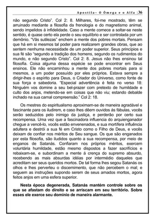A p o s t i l a – O Ô m e g a e o A l f a | 36

não segundo Cristo”. Col 2: 8. Milhares, foi-me mostrado, têm se
arruinado mediante a filosofia da frenologia e do magnetismo animal,
sendo impelidos á infidelidade. Caso a mente comece a soltar-se neste
sentido, é quase certo ela perde o seu equilíbrio e ser controlada por um
demônio. “Vãs sutilezas” enchem a mente dos pobres mortais. Pensam
que há em si mesmos tal poder para realizarem grandes obras, que ao
sentem nenhuma necessidade de um poder superior. Seus princípios e
sua fé são “segundo a tradição dos homens, segundo os rudimentos do
mundo, e não segundo Cristo”. Col 2: 8. Jesus não lhes ensinou tal
filosofia. Coisa alguma dessa espécie se pode encontrar em Seus
ensinos. Ele não encaminhou a mente dos pobres mortais para si
mesmos, a um poder possuído por eles próprios. Estava sempre a
dirigir-lhes o espírito para Deus, o Criador do Universo, como fonte de
sua força e sabedoria. “Especial advertência é feita no verso 18:
Ninguém vos domine a seu bel-prazer com pretexto de humildade e
culto dos anjos, metendo-se em coisas que não viu; estando debalde
inchado na sua carnal compreensão.” Col 2: 18.
     Os mestres do espiritualismo aproximam-se de maneira agradável e
fascinante para os iludirem, e caso lhes dêem ouvidos ás fábulas, vocês
serão seduzidos pelo inimigo da justiça, e perderão por certo sua
recompensa. Uma vez que a fascinadora influencia do arquienganador
chegue a vencê-lo, vocês estão envenenados, e sua mortífera influência
adultera e destrói a sua fé em Cristo como o Filho de Deus, e vocês
deixam de confiar nos méritos de Seu sangue. Os que são enganados
por esta filosofia, são iludidos quanto a sua recompensa, por meio de
enganos de Satanás. Confiaram nos próprios méritos, exercem
voluntária humildade, estão mesmo dispostos a fazer sacrifícios e
rebaixam-se, e subordinam a mente á crença do supremo absurdo,
recebendo as mais absurdas idéias por intermédio daqueles que
acreditam ser seus queridos mortos. De tal forma lhes segou Satanás os
olhos e lhes perverteu o discernimento, que não percebem o mal; e
seguem as instruções supondo serem de seus amados mortos, agora
feitos anjos em uma esfera superior.
   Nesta época degenerada, Satanás mantém controle sobre os
que se afastam do direito e se arriscam em seu território. Sobre
esses ele exerce seu domínio de maneira alarmante.
 