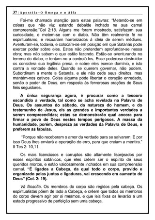 37 |   Apostila–O Ômega e o Alfa

     Foi-me chamada atenção para estas palavras: “Metendo-se em
coisas que não viu; estando debalde inchado na sua carnal
compreensão.”Col 2:18. Alguns me foram mostrado, satisfazem sua
curiosidade, e metem-se com o diabo. Não têm realmente fé no
espiritualismo, e recuariam horrorizados á idéia de serem médiuns.
Aventuram-se, todavia, e colocam-se em posição em que Satanás pode
exercer poder sobre eles. Estes não pretendem aprofundar-se nessa
obra; mas não sabem o que estão fazendo. Estão-se aventurando no
terreno do diabo, e tentam-no a controlá-los. Esse poderoso destruidor
os considera sua legitima presa, e sobre eles exerce domínio, e isto
contra a vontade deles. Quando se querem governar, não podem.
Subordinam a mente a Satanás, e ele não cede seus direitos, mas
mantém-nos cativos. Coisa alguma pode libertar o coração enredado,
senão o poder de Deus, em resposta ás fervorosas orações de Seus
fiéis seguidores.
    A única segurança agora, é procurar como a tesouro
escondido a verdade, tal como se acha revelada na Palavra de
Deus. Os assuntos do sábado, da natureza do homem, e do
testemunho de Jesus, eis as grandes e importantes verdades a
serem compreendidas; estas se demonstrarão qual ancora para
firmar o povo de Deus nestes tempos perigosos. A massa da
humanidade, porém, despreza as verdades da Palavra de Deus, e
preferem as fabulas.
     “Porque não receberam o amor da verdade para se salvarem. E por
isso Deus lhes enviará a operação do erro, para que creiam a mentira.”
II Tes 2: 10,11.
    Os mais licenciosos e corruptos são altamente lisonjeados por
esses espíritos satânicos, que eles crêem ser o espírito de seus
queridos mortos, e estão vaidosamente inchados em sua compreensão
carnal. “É ligados a Cabeça, da qual todo o corpo, provido e
organizado pelas juntas e ligaduras, vai crescendo em aumento de
Deus” (Col. 2: 19).
    Vã filosofia. Os membros do corpo são regidos pela cabeça. Os
espiritualistas põem de lado a Cabeça, e crêem que todos os membros
do corpo devem agir por si mesmos, e que leis fixas os levarão a um
estado progressivo de perfeição sem uma cabeça.
 