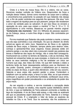 A p o s t i l a – O Ô m e g a e o A l f a | 38

     Cristo é a fonte de nossa força. Ele é a videira, nós as varas.
Devemos receber nutrição da Videira viva. Desprovidos da força e
nutrição dessa Videira, somos como membros do corpo sem a cabeça,
e encontramo-nos justamente na posição em que Satanás nós deseja
ver, a fim de poder controlar-nos segundo lhe aprouver. Ele atua “com
todo o engano da injustiça para os que perecem, porque não receberam
o amor da verdade para se salvarem. E por isso Deus os enviará a
operação do erro, para que creiam a mentira” II Tes 2: 10 e 11. O
espiritualismo é uma mentira. Baseia-se na grande mentira original:
“Certamente não morrereis.” Gen 3:4. Milhares de pessoas separam-
se da Cabeça, Jesus, e outro lhes dirige o corpo. São controlados por
Satanás.
    Foi-me mostrado que Satanás não pode controlar a mente, a menos
que ela seja submetida a sua orientação. Os que se afastam do direito
acham-se agora em sério risco. Separam-se de Deus e do vigilante
cuidado de Seus anjos, e Satanás, sempre alerta para destruir vidas,
começa a apresentar-lhes seus enganos. Essas pessoas estão em
extremo perigo; e se elas vêem isto e procuram resistir aos poderes das
trevas e libertar-se dos laços do inimigo, não é coisa fácil consegui-lo.
Aventuraram-se a entrar no terreno de Satanás, e ele as reivindica. Não
hesitará em empenhar todas as suas energias, e chama em seu auxilio
todos os seus exércitos malignos a fim de arrebatar um único ser
humano que seja, das mãos de Cristo. Os que têm tentado o diabo a
tentá-los terão de fazer desesperados esforços para se libertarem de
seu poder. Quando, porém, começam a trabalharem por si mesmos,
então os anjos de Deus, a quem eles ofenderam, virão em seu socorro.
Satanás e seus anjos não querem perder a presa. Contendem e
batalham com os santos anjos, e feroz é a luta. Mas, se os que erraram
continuam a suplica e, em profunda humildade, confessam seus erros,
anjos magníficos em poder prevalecerão e os arrebatarão do poder dos
anjos maus.
    Ao ser erguida a cortina, e ser-me mostrada a corrupção desta
época, meu coração se abateu, meu espírito quase desfaleceu dentro
de mim, vi que os habitantes da Terra estavam enchendo a medida da
taça da iniqüidade. A ira de Deus está acesa, e não mais se acalmará
até que os pecadores sejam destruídos da Terra. Satanás é o inimigo
pessoal de Cristo. É o originador e líder de todas as espécies de
rebelião no Céu e na Terra. Sua ira aumenta; não lhe avaliamos o
 
