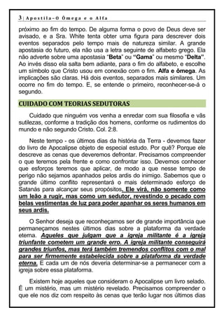 3|   Apostila–O Ômega e o Alfa

próximo ao fim do tempo. De alguma forma o povo de Deus deve ser
avisado, e a Sra. White tenta obter uma figura para descrever dois
eventos separados pelo tempo mais de natureza similar. A grande
apostasia do futuro, ela não usa a letra seguinte de alfabeto grego. Ela
não adverte sobre uma apostasia “Beta” ou “Gama” ou mesmo “Delta”.
Ao invés disso ela salta bem adiante, para o fim do alfabeto, e escolhe
um símbolo que Cristo usou em conexão com o fim. Alfa e ômega. As
implicações são claras. Há dois eventos, separados mais similares. Um
ocorre no fim do tempo. E, se entende o primeiro, reconhecer-se-á o
segundo.

CUIDADO COM TEORIAS SEDUTORAS
     Cuidado que ninguém vos venha a enredar com sua filosofia e vãs
sutilezas, conforme a tradição dos homens, conforme os rudimentos do
mundo e não segundo Cristo. Col. 2:8.
     Neste tempo - os últimos dias da história da Terra - devemos fazer
do livro de Apocalipse objeto de especial estudo. Por quê? Porque ele
descreve as cenas que deveremos defrontar. Precisamos compreender
o que teremos pela frente e como confrontar isso. Devemos conhecer
que esforços teremos que aplicar, de modo a que nesse tempo de
perigo não sejamos apanhados pelos ardis do inimigo. Sabemos que o
grande último conflito representará o mais determinado esforço de
Satanás para alcançar seus propósitos. Ele virá, não somente como
um leão a rugir, mas como um sedutor, revestindo o pecado com
belas vestimentas de luz para poder apanhar os seres humanos em
seus ardis.
     O Senhor deseja que reconheçamos ser de grande importância que
permaneçamos nestes últimos dias sobre a plataforma da verdade
eterna. Aqueles que julgam que a igreja militante é a igreja
triunfante cometem um grande erro. A igreja militante conseguirá
grandes triunfos, mas terá também tremendos conflitos com o mal
para ser firmemente estabelecida sobre a plataforma da verdade
eterna. E cada um de nós deveria determinar-se a permanecer com a
igreja sobre essa plataforma.
   Existem hoje aqueles que consideram o Apocalipse um livro selado.
É um mistério, mas um mistério revelado. Precisamos compreender o
que ele nos diz com respeito às cenas que terão lugar nos últimos dias
 