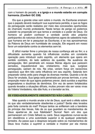 A p o s t i l a – O Ô m e g a e o A l f a | 40

com o homem do pecado, e a igreja e o mundo estarão em corrupta
harmonia. (Conferir GC 338)
     Eis que a grande crise vem sobre o mundo. As Escrituras ensinam
que o papado deverá readquirir sua supremacia perdida, e que os fogos
da perseguição serão reatados por meio das concessões oportunistas
do chamado mundo protestante. Neste tempo de perigo só podemos
subsistir na proporção em que temos a verdade e o poder de Deus. Os
homens só podem conhecer a verdade sendo eles próprios
participantes da natureza divina. Necessitamos agora de sabedoria mais
que humana em ler e pesquisar as Escrituras; e se nos aproximarmos
da Palavra de Deus em humildade de coração, Ele erguerá em nosso
favor um estandarte contra os elementos sem lei.
     É difícil manter firme o princípio de nossa confiança até ao fim; e a
dificuldade aumenta quando há influências ocultas em constante
operação para introduzir outro espírito, um elemento que opera em
sentido contrário, do lado satânico da questão. Na ausência da
perseguição, têm penetrado em nossas fileiras alguns que parecem
sensatos, inquestionável seu cristianismo, mas que, surgisse
perseguição, sairiam de nós. Na crise, veriam força em raciocínios
capciosos que têm tido certa influência em seu espírito. Satanás tem
preparado vários ardis para chegar às diversas mentes. Quando a lei de
Deus for anulada, Sua igreja será peneirada por provas terríveis, e uma
proporção maior do que agora podemos prever, dará ouvidos a espíritos
enganadores e doutrinas de demônios. Em vez de serem fortalecidos
quando levados a situações difíceis, muitos provam não ser varas vivas
da Videira Verdadeira; não dão fruto, e o lavrador as tira.

OS VERDADEIRAMENTE OBEDIENTES NÃO CAIRÃO
     Mas quando o mundo anular a lei de Deus, qual será o efeito sobre
os que são verdadeiramente obedientes e justos? Serão eles levados
pela forte corrente do mal? Porque tantos se enfileiram sob a bandeira
do príncipe das trevas, hão de os que guardam os mandamentos de
Deus apartar-se de sua fidelidade? Nunca! Nem um dos que
permanecem em Cristo falhará ou cairá. Seus seguidores curvar-se-ão
em obediência a uma autoridade superior à de qualquer potentado
terrestre. Ao passo que o desprezo lançado sobre os mandamentos de
Deus leva muitos a suprimir a verdade e mostrar por ela menos
 